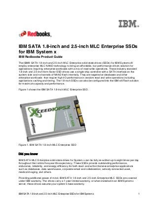 ®

IBM SATA 1.8-inch and 2.5-inch MLC Enterprise SSDs
for IBM System x
IBM Redbooks Product Guide
The IBM® SATA 1.8-inch and 2.5-inch MLC Enterprise solid-state drives (SSDs) for IBM System x®
employ enterprise MLC NAND technology to bring an affordable, but performance-driven solution for
applications requiring enterprise workloads with a mix of read-write operations. These industry standard
1.8-inch and 2.5-inch form factor SSD drives use a single-chip controller with a SATA interface on the
system side and n-channels of NAND flash internally. They are targeted at databases and other
enterprise workloads that require high I/O performance in random read and write operations including
applications caching and tiering. The 1.8-inch SSDs can also be configured into the IBM eXFlash solution
for maximum capacity and performance.
Figure 1 shows the IBM SATA 1.8-inch MLC Enterprise SSD.

Figure 1. IBM SATA 1.8-inch MLC Enterprise SSD

Did you know
IBM SATA MLC Enterprise solid-state drives for System x can be fully re-written up to eight times per day
throughout their entire five-year life expectancy. These SSDs provide outstanding performance,
endurance, reliability, and energy efficiency for both read- and write-intensive enterprise applications
such as databases, data warehouses, corporate email and collaboration, actively connected users,
medical imaging, and others.
Providing additional peace of mind, IBM SATA 1.8-inch and 2.5-inch Enterprise MLC SSDs are covered
under IBM warranty. The drives carry a 1-year limited warranty, or when installed in an IBM System x
server, these drives assume your system's base warranty.

IBM SATA 1.8-inch and 2.5-inch MLC Enterprise SSDs for IBM System x

1

 