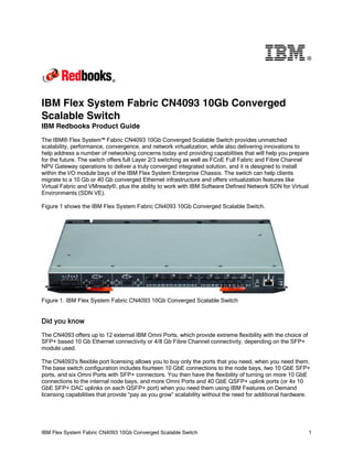 ®

IBM Flex System Fabric CN4093 10Gb Converged
Scalable Switch
IBM Redbooks Product Guide
The IBM® Flex System™ Fabric CN4093 10Gb Converged Scalable Switch provides unmatched
scalability, performance, convergence, and network virtualization, while also delivering innovations to
help address a number of networking concerns today and providing capabilities that will help you prepare
for the future. The switch offers full Layer 2/3 switching as well as FCoE Full Fabric and Fibre Channel
NPV Gateway operations to deliver a truly converged integrated solution, and it is designed to install
within the I/O module bays of the IBM Flex System Enterprise Chassis. The switch can help clients
migrate to a 10 Gb or 40 Gb converged Ethernet infrastructure and offers virtualization features like
Virtual Fabric and VMready®, plus the ability to work with IBM Software Defined Network SDN for Virtual
Environments (SDN VE).
Figure 1 shows the IBM Flex System Fabric CN4093 10Gb Converged Scalable Switch.

Figure 1. IBM Flex System Fabric CN4093 10Gb Converged Scalable Switch

Did you know
The CN4093 offers up to 12 external IBM Omni Ports, which provide extreme flexibility with the choice of
SFP+ based 10 Gb Ethernet connectivity or 4/8 Gb Fibre Channel connectivity, depending on the SFP+
module used.
The CN4093's flexible port licensing allows you to buy only the ports that you need, when you need them.
The base switch configuration includes fourteen 10 GbE connections to the node bays, two 10 GbE SFP+
ports, and six Omni Ports with SFP+ connectors. You then have the flexibility of turning on more 10 GbE
connections to the internal node bays, and more Omni Ports and 40 GbE QSFP+ uplink ports (or 4x 10
GbE SFP+ DAC uplinks on each QSFP+ port) when you need them using IBM Features on Demand
licensing capabilities that provide “pay as you grow” scalability without the need for additional hardware.

IBM Flex System Fabric CN4093 10Gb Converged Scalable Switch

1

 
