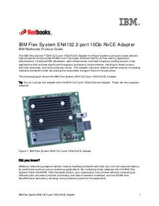 ®

IBM Flex System EN4132 2-port 10Gb RoCE Adapter
IBM Redbooks Product Guide
The IBM Flex System™ EN4132 2-port 10Gb RoCE Adapter for Power Systems compute nodes delivers
high bandwidth and provides RDMA over Converged Ethernet (RoCE) for low latency application
requirements. Clustered DB2 databases, web infrastructure, and high frequency trading are just a few
applications that achieve significant throughput and latency improvements, resulting in faster access,
real-time response, and more users per server. This adapter improves network performance by increasing
available bandwidth while decreasing the associated transport load on the processor.
The following figure shows the IBM Flex System EN4132 2-port 10Gb RoCE Adapter.
Tip: Do not confuse this adapter with the EN4132 2-port 10Gb Ethernet Adapter. These are two separate
adapters.

Figure 1. IBM Flex System EN4132 2-port 10Gb RoCE Adapter

Did you know?
Mellanox networking adapters deliver industry-leading bandwidth with ultra low, sub-microsecond latency
for performance-driven server clustering applications. By combining these adapters with the IBM Flex
System Fabric EN4093R 10Gb Scalable Switch, your organization can achieve efficient computing by
offloading the processor protocol processing and data movement overhead, such as RDMA and
Send/Receive semantics, allowing more processor power for the application.

IBM Flex System EN4132 2-port 10Gb RoCE Adapter

1

 