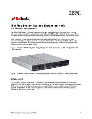 ®

IBM Flex System Storage Expansion Node
IBM Redbooks Product Guide
The IBM® Flex System™ Storage Expansion Node is a storage enclosure that attaches to a single
half-wide compute node to provide that compute node with additional direct-attach local storage. The
Storage Expansion Node provide flexible storage to match capacity, performance, and reliability needs.
Ideal workloads include distributed database, transactional database, NAS infrastructure, video
surveillance and streaming solutions. For example, when coupled with third-party NAS software, the
combined compute node and storage expansion node make for an ideal infrastructure platform for a
network-attached storage (NAS) server.
Figure 1 shows the IBM Flex System Storage Expansion Node attached to an IBM Flex System x240
Compute Node.

Figure 1. IBM Flex System Storage Expansion Node (right) attached to an x240 Compute Node (left)

Did you know?
The Storage Expansion Node adds 12 drive bays to the attached compute node and all bays in the
expansion node are hot-swap. The drive bays slide out on an internal rail system; provided that a suitable
RAID level is employed, a failed drive can be removed while the system is still running. With storage
capacity of up to 14.4 TB, the Storage Expansion Node is ideal for applications that can use large
amounts of additional local storage.

IBM Flex System Storage Expansion Node

1

 