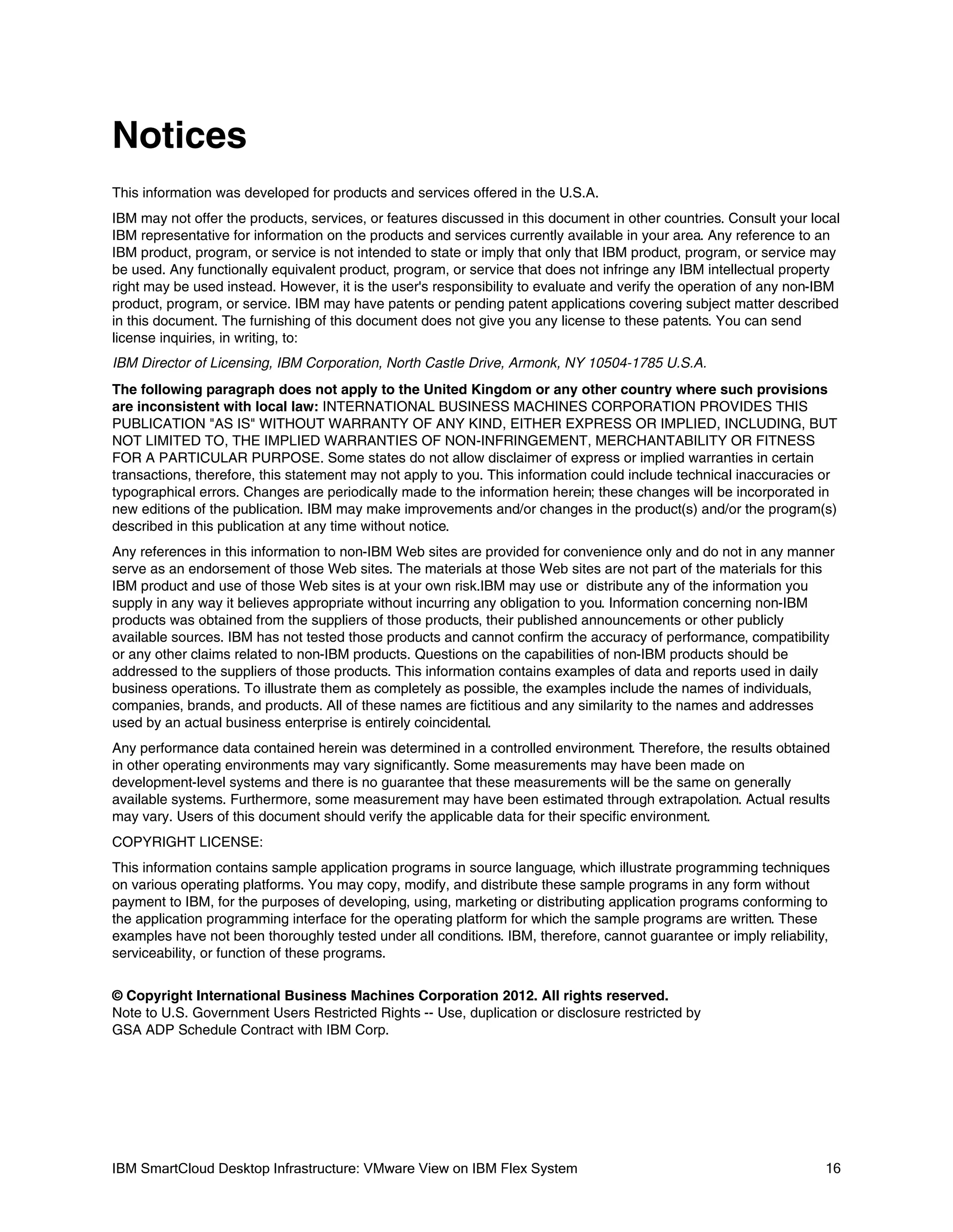 Notices
This information was developed for products and services offered in the U.S.A.
IBM may not offer the products, services, or features discussed in this document in other countries. Consult your local
IBM representative for information on the products and services currently available in your area. Any reference to an
IBM product, program, or service is not intended to state or imply that only that IBM product, program, or service may
be used. Any functionally equivalent product, program, or service that does not infringe any IBM intellectual property
right may be used instead. However, it is the user's responsibility to evaluate and verify the operation of any non-IBM
product, program, or service. IBM may have patents or pending patent applications covering subject matter described
in this document. The furnishing of this document does not give you any license to these patents. You can send
license inquiries, in writing, to:
IBM Director of Licensing, IBM Corporation, North Castle Drive, Armonk, NY 10504-1785 U.S.A.
The following paragraph does not apply to the United Kingdom or any other country where such provisions
are inconsistent with local law: INTERNATIONAL BUSINESS MACHINES CORPORATION PROVIDES THIS
PUBLICATION "AS IS" WITHOUT WARRANTY OF ANY KIND, EITHER EXPRESS OR IMPLIED, INCLUDING, BUT
NOT LIMITED TO, THE IMPLIED WARRANTIES OF NON-INFRINGEMENT, MERCHANTABILITY OR FITNESS
FOR A PARTICULAR PURPOSE. Some states do not allow disclaimer of express or implied warranties in certain
transactions, therefore, this statement may not apply to you. This information could include technical inaccuracies or
typographical errors. Changes are periodically made to the information herein; these changes will be incorporated in
new editions of the publication. IBM may make improvements and/or changes in the product(s) and/or the program(s)
described in this publication at any time without notice.
Any references in this information to non-IBM Web sites are provided for convenience only and do not in any manner
serve as an endorsement of those Web sites. The materials at those Web sites are not part of the materials for this
IBM product and use of those Web sites is at your own risk.IBM may use or distribute any of the information you
supply in any way it believes appropriate without incurring any obligation to you. Information concerning non-IBM
products was obtained from the suppliers of those products, their published announcements or other publicly
available sources. IBM has not tested those products and cannot confirm the accuracy of performance, compatibility
or any other claims related to non-IBM products. Questions on the capabilities of non-IBM products should be
addressed to the suppliers of those products. This information contains examples of data and reports used in daily
business operations. To illustrate them as completely as possible, the examples include the names of individuals,
companies, brands, and products. All of these names are fictitious and any similarity to the names and addresses
used by an actual business enterprise is entirely coincidental.
Any performance data contained herein was determined in a controlled environment. Therefore, the results obtained
in other operating environments may vary significantly. Some measurements may have been made on
development-level systems and there is no guarantee that these measurements will be the same on generally
available systems. Furthermore, some measurement may have been estimated through extrapolation. Actual results
may vary. Users of this document should verify the applicable data for their specific environment.
COPYRIGHT LICENSE:
This information contains sample application programs in source language, which illustrate programming techniques
on various operating platforms. You may copy, modify, and distribute these sample programs in any form without
payment to IBM, for the purposes of developing, using, marketing or distributing application programs conforming to
the application programming interface for the operating platform for which the sample programs are written. These
examples have not been thoroughly tested under all conditions. IBM, therefore, cannot guarantee or imply reliability,
serviceability, or function of these programs.
© Copyright International Business Machines Corporation 2012. All rights reserved.
Note to U.S. Government Users Restricted Rights -- Use, duplication or disclosure restricted by
GSA ADP Schedule Contract with IBM Corp.

IBM SmartCloud Desktop Infrastructure: VMware View on IBM Flex System

16

 
