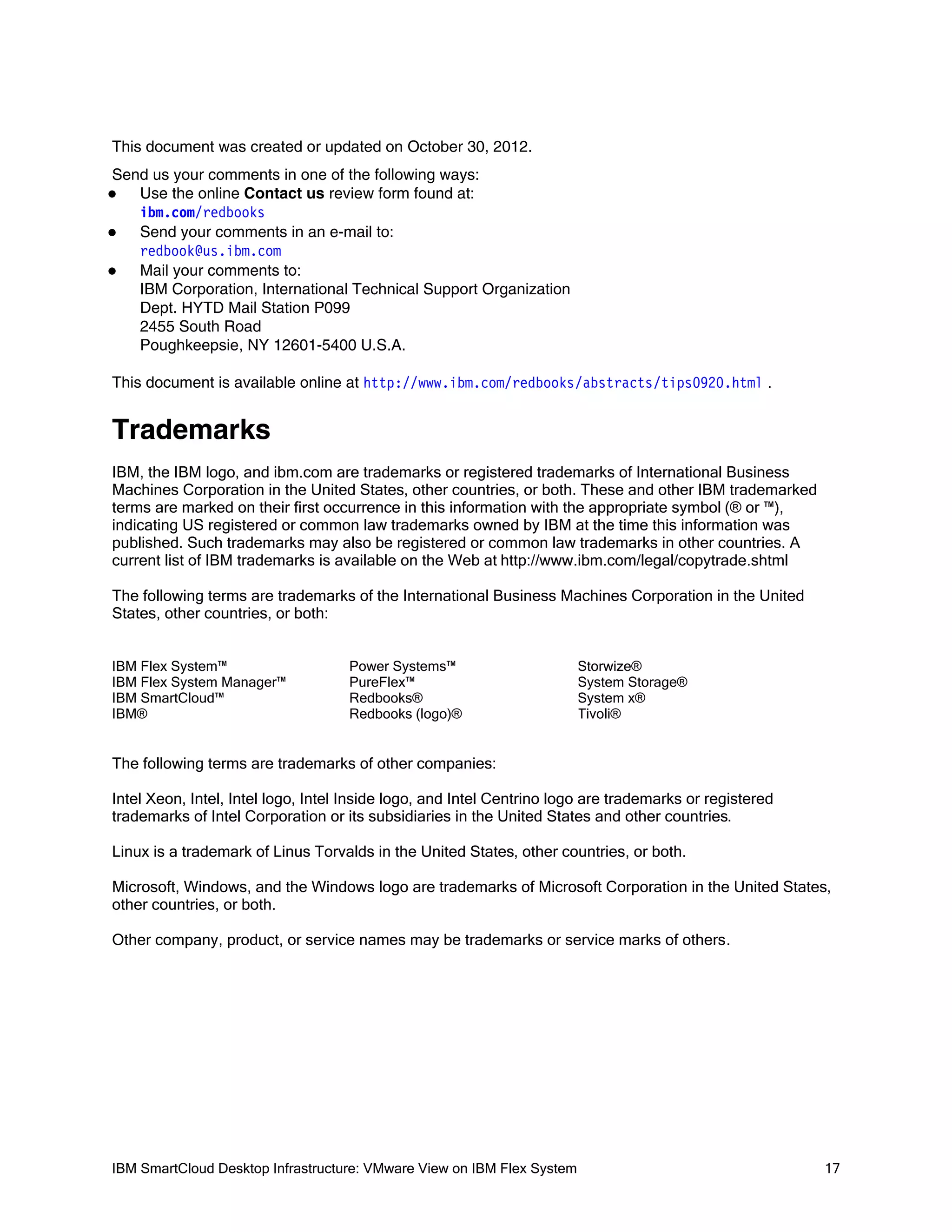 This document was created or updated on October 30, 2012.
Send us your comments in one of the following ways:
Use the online Contact us review form found at:
ibm.com/redbooks
Send your comments in an e-mail to:

redbook@us.ibm.com
Mail your comments to:

IBM Corporation, International Technical Support Organization
Dept. HYTD Mail Station P099
2455 South Road
Poughkeepsie, NY 12601-5400 U.S.A.


This document is available online at http://www.ibm.com/redbooks/abstracts/tips0920.html .

Trademarks
IBM, the IBM logo, and ibm.com are trademarks or registered trademarks of International Business
Machines Corporation in the United States, other countries, or both. These and other IBM trademarked
terms are marked on their first occurrence in this information with the appropriate symbol (® or ™),
indicating US registered or common law trademarks owned by IBM at the time this information was
published. Such trademarks may also be registered or common law trademarks in other countries. A
current list of IBM trademarks is available on the Web at http://www.ibm.com/legal/copytrade.shtml
The following terms are trademarks of the International Business Machines Corporation in the United
States, other countries, or both:
IBM Flex System™
IBM Flex System Manager™
IBM SmartCloud™
IBM®

Power Systems™
PureFlex™
Redbooks®
Redbooks (logo)®

Storwize®
System Storage®
System x®
Tivoli®

The following terms are trademarks of other companies:
Intel Xeon, Intel, Intel logo, Intel Inside logo, and Intel Centrino logo are trademarks or registered
trademarks of Intel Corporation or its subsidiaries in the United States and other countries.
Linux is a trademark of Linus Torvalds in the United States, other countries, or both.
Microsoft, Windows, and the Windows logo are trademarks of Microsoft Corporation in the United States,
other countries, or both.
Other company, product, or service names may be trademarks or service marks of others.

IBM SmartCloud Desktop Infrastructure: VMware View on IBM Flex System

17

 
