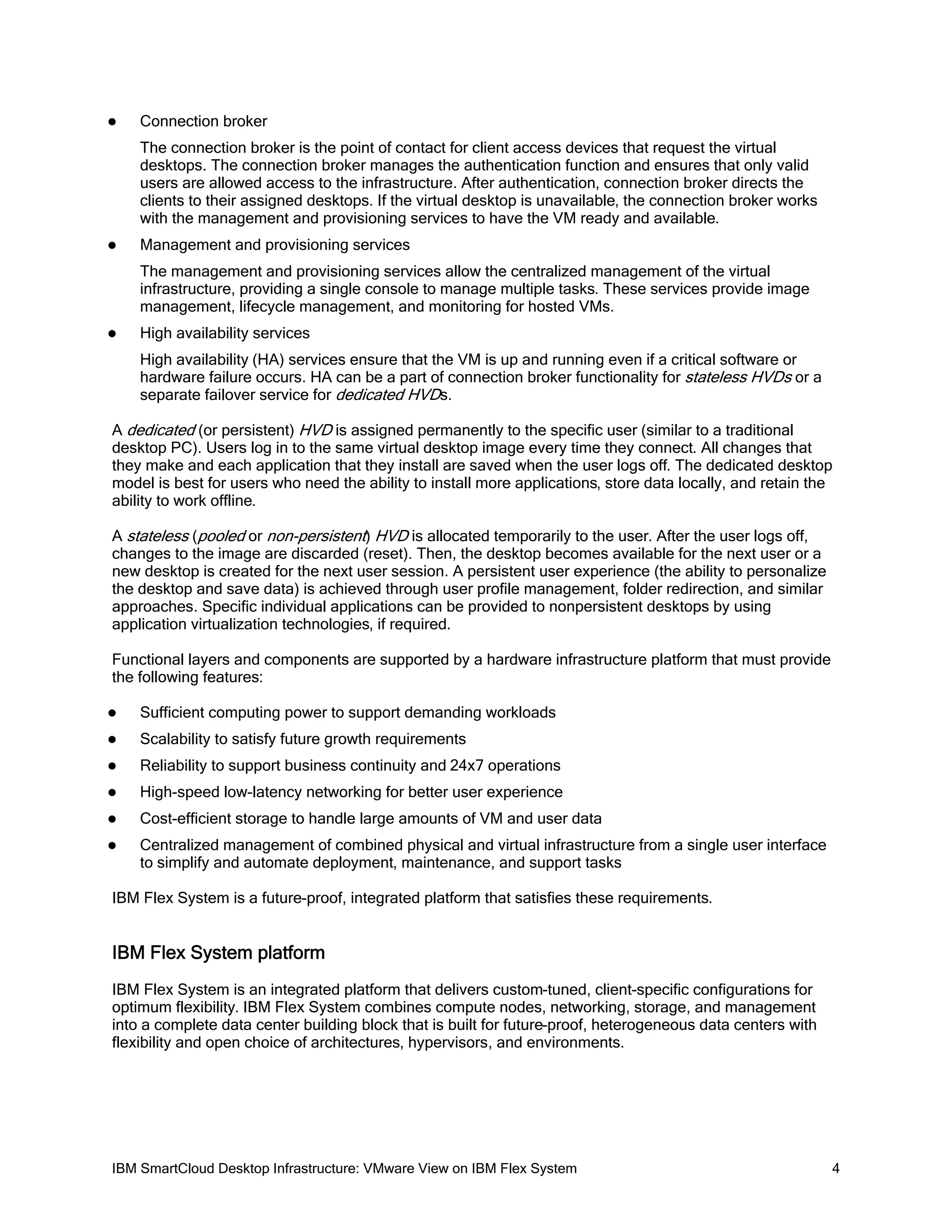 

Connection broker
The connection broker is the point of contact for client access devices that request the virtual
desktops. The connection broker manages the authentication function and ensures that only valid
users are allowed access to the infrastructure. After authentication, connection broker directs the
clients to their assigned desktops. If the virtual desktop is unavailable, the connection broker works
with the management and provisioning services to have the VM ready and available.



Management and provisioning services
The management and provisioning services allow the centralized management of the virtual
infrastructure, providing a single console to manage multiple tasks. These services provide image
management, lifecycle management, and monitoring for hosted VMs.



High availability services
High availability (HA) services ensure that the VM is up and running even if a critical software or
hardware failure occurs. HA can be a part of connection broker functionality for stateless HVDs or a
separate failover service for dedicated HVDs.

A dedicated (or persistent) HVD is assigned permanently to the specific user (similar to a traditional
desktop PC). Users log in to the same virtual desktop image every time they connect. All changes that
they make and each application that they install are saved when the user logs off. The dedicated desktop
model is best for users who need the ability to install more applications, store data locally, and retain the
ability to work offline.
A stateless (pooled or non-persistent) HVD is allocated temporarily to the user. After the user logs off,
changes to the image are discarded (reset). Then, the desktop becomes available for the next user or a
new desktop is created for the next user session. A persistent user experience (the ability to personalize
the desktop and save data) is achieved through user profile management, folder redirection, and similar
approaches. Specific individual applications can be provided to nonpersistent desktops by using
application virtualization technologies, if required.
Functional layers and components are supported by a hardware infrastructure platform that must provide
the following features:


Sufficient computing power to support demanding workloads



Scalability to satisfy future growth requirements



Reliability to support business continuity and 24x7 operations



High-speed low-latency networking for better user experience



Cost-efficient storage to handle large amounts of VM and user data



Centralized management of combined physical and virtual infrastructure from a single user interface
to simplify and automate deployment, maintenance, and support tasks

IBM Flex System is a future-proof, integrated platform that satisfies these requirements.

IBM Flex System platform
IBM Flex System is an integrated platform that delivers custom-tuned, client-specific configurations for
optimum flexibility. IBM Flex System combines compute nodes, networking, storage, and management
into a complete data center building block that is built for future-proof, heterogeneous data centers with
flexibility and open choice of architectures, hypervisors, and environments.

IBM SmartCloud Desktop Infrastructure: VMware View on IBM Flex System

4

 