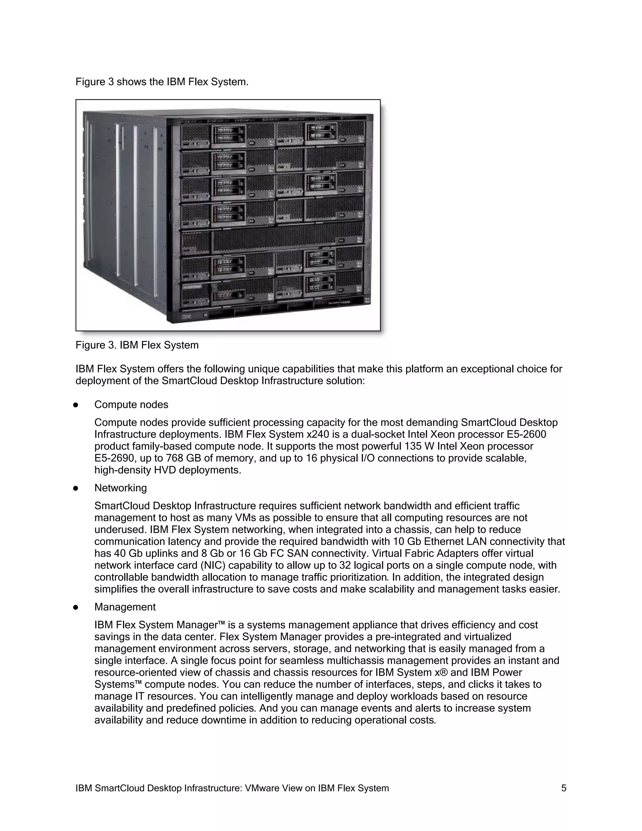 Figure 3 shows the IBM Flex System.

Figure 3. IBM Flex System
IBM Flex System offers the following unique capabilities that make this platform an exceptional choice for
deployment of the SmartCloud Desktop Infrastructure solution:


Compute nodes
Compute nodes provide sufficient processing capacity for the most demanding SmartCloud Desktop
Infrastructure deployments. IBM Flex System x240 is a dual-socket Intel Xeon processor E5-2600
product family-based compute node. It supports the most powerful 135 W Intel Xeon processor
E5-2690, up to 768 GB of memory, and up to 16 physical I/O connections to provide scalable,
high-density HVD deployments.



Networking
SmartCloud Desktop Infrastructure requires sufficient network bandwidth and efficient traffic
management to host as many VMs as possible to ensure that all computing resources are not
underused. IBM Flex System networking, when integrated into a chassis, can help to reduce
communication latency and provide the required bandwidth with 10 Gb Ethernet LAN connectivity that
has 40 Gb uplinks and 8 Gb or 16 Gb FC SAN connectivity. Virtual Fabric Adapters offer virtual
network interface card (NIC) capability to allow up to 32 logical ports on a single compute node, with
controllable bandwidth allocation to manage traffic prioritization. In addition, the integrated design
simplifies the overall infrastructure to save costs and make scalability and management tasks easier.



Management
IBM Flex System Manager™ is a systems management appliance that drives efficiency and cost
savings in the data center. Flex System Manager provides a pre-integrated and virtualized
management environment across servers, storage, and networking that is easily managed from a
single interface. A single focus point for seamless multichassis management provides an instant and
resource-oriented view of chassis and chassis resources for IBM System x® and IBM Power
Systems™ compute nodes. You can reduce the number of interfaces, steps, and clicks it takes to
manage IT resources. You can intelligently manage and deploy workloads based on resource
availability and predefined policies. And you can manage events and alerts to increase system
availability and reduce downtime in addition to reducing operational costs.

IBM SmartCloud Desktop Infrastructure: VMware View on IBM Flex System

5

 