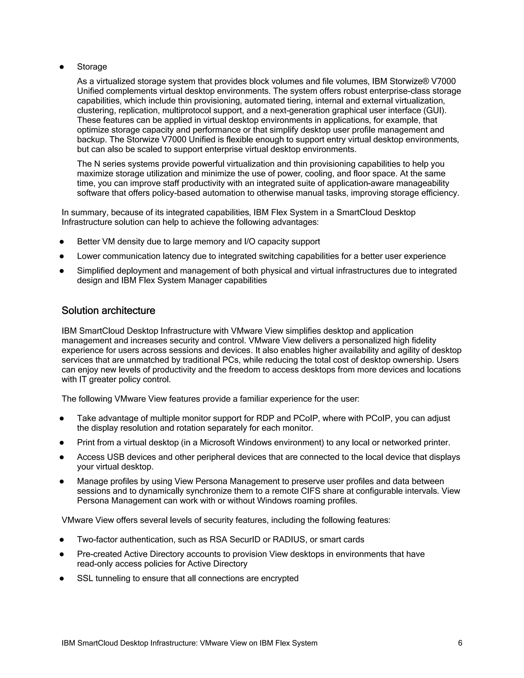 

Storage
As a virtualized storage system that provides block volumes and file volumes, IBM Storwize® V7000
Unified complements virtual desktop environments. The system offers robust enterprise-class storage
capabilities, which include thin provisioning, automated tiering, internal and external virtualization,
clustering, replication, multiprotocol support, and a next-generation graphical user interface (GUI).
These features can be applied in virtual desktop environments in applications, for example, that
optimize storage capacity and performance or that simplify desktop user profile management and
backup. The Storwize V7000 Unified is flexible enough to support entry virtual desktop environments,
but can also be scaled to support enterprise virtual desktop environments.
The N series systems provide powerful virtualization and thin provisioning capabilities to help you
maximize storage utilization and minimize the use of power, cooling, and floor space. At the same
time, you can improve staff productivity with an integrated suite of application-aware manageability
software that offers policy-based automation to otherwise manual tasks, improving storage efficiency.

In summary, because of its integrated capabilities, IBM Flex System in a SmartCloud Desktop
Infrastructure solution can help to achieve the following advantages:


Better VM density due to large memory and I/O capacity support



Lower communication latency due to integrated switching capabilities for a better user experience



Simplified deployment and management of both physical and virtual infrastructures due to integrated
design and IBM Flex System Manager capabilities

Solution architecture
IBM SmartCloud Desktop Infrastructure with VMware View simplifies desktop and application
management and increases security and control. VMware View delivers a personalized high fidelity
experience for users across sessions and devices. It also enables higher availability and agility of desktop
services that are unmatched by traditional PCs, while reducing the total cost of desktop ownership. Users
can enjoy new levels of productivity and the freedom to access desktops from more devices and locations
with IT greater policy control.
The following VMware View features provide a familiar experience for the user:


Take advantage of multiple monitor support for RDP and PCoIP, where with PCoIP, you can adjust
the display resolution and rotation separately for each monitor.



Print from a virtual desktop (in a Microsoft Windows environment) to any local or networked printer.



Access USB devices and other peripheral devices that are connected to the local device that displays
your virtual desktop.



Manage profiles by using View Persona Management to preserve user profiles and data between
sessions and to dynamically synchronize them to a remote CIFS share at configurable intervals. View
Persona Management can work with or without Windows roaming profiles.

VMware View offers several levels of security features, including the following features:


Two-factor authentication, such as RSA SecurID or RADIUS, or smart cards



Pre-created Active Directory accounts to provision View desktops in environments that have
read-only access policies for Active Directory



SSL tunneling to ensure that all connections are encrypted

IBM SmartCloud Desktop Infrastructure: VMware View on IBM Flex System

6

 