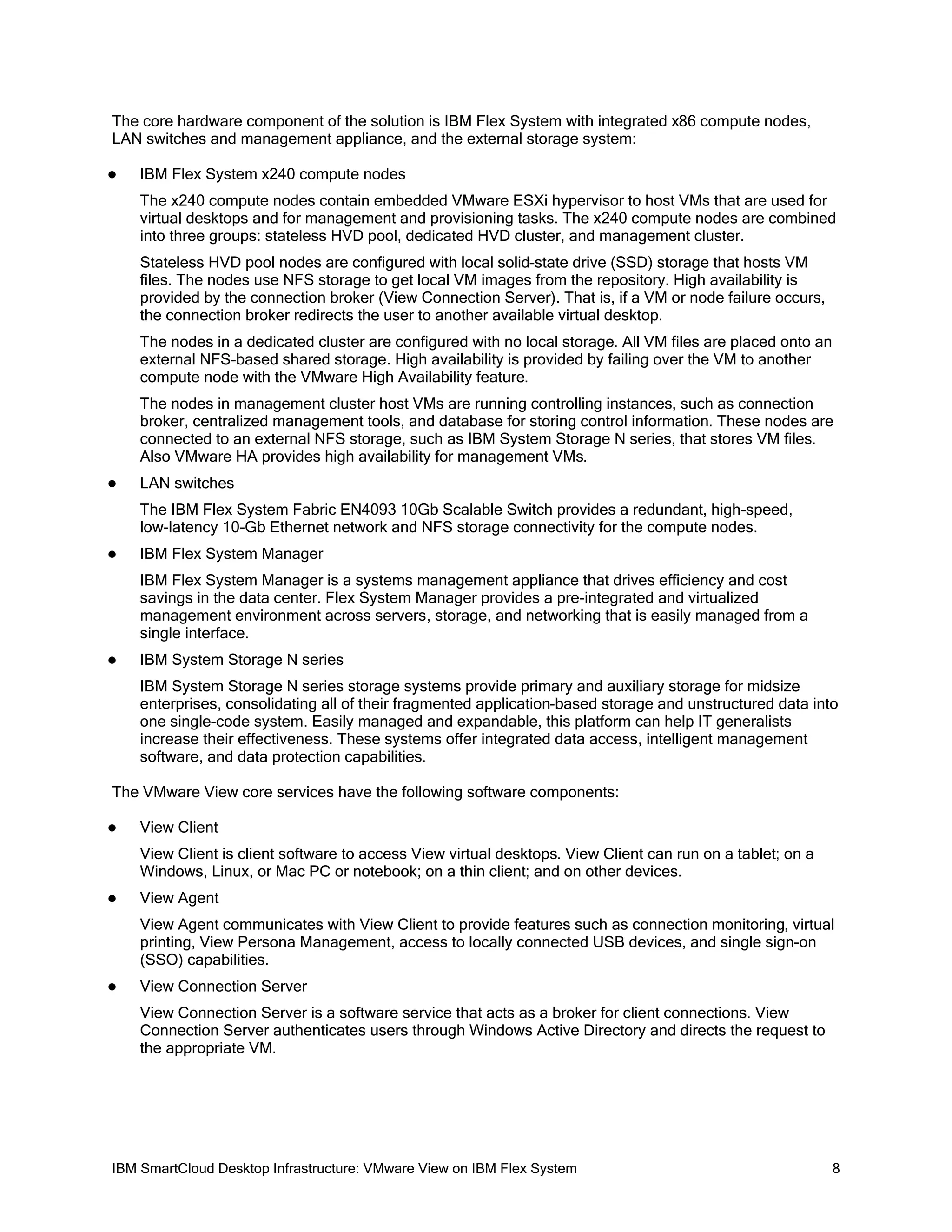 The core hardware component of the solution is IBM Flex System with integrated x86 compute nodes,
LAN switches and management appliance, and the external storage system:


IBM Flex System x240 compute nodes
The x240 compute nodes contain embedded VMware ESXi hypervisor to host VMs that are used for
virtual desktops and for management and provisioning tasks. The x240 compute nodes are combined
into three groups: stateless HVD pool, dedicated HVD cluster, and management cluster.
Stateless HVD pool nodes are configured with local solid-state drive (SSD) storage that hosts VM
files. The nodes use NFS storage to get local VM images from the repository. High availability is
provided by the connection broker (View Connection Server). That is, if a VM or node failure occurs,
the connection broker redirects the user to another available virtual desktop.
The nodes in a dedicated cluster are configured with no local storage. All VM files are placed onto an
external NFS-based shared storage. High availability is provided by failing over the VM to another
compute node with the VMware High Availability feature.
The nodes in management cluster host VMs are running controlling instances, such as connection
broker, centralized management tools, and database for storing control information. These nodes are
connected to an external NFS storage, such as IBM System Storage N series, that stores VM files.
Also VMware HA provides high availability for management VMs.



LAN switches
The IBM Flex System Fabric EN4093 10Gb Scalable Switch provides a redundant, high-speed,
low-latency 10-Gb Ethernet network and NFS storage connectivity for the compute nodes.



IBM Flex System Manager
IBM Flex System Manager is a systems management appliance that drives efficiency and cost
savings in the data center. Flex System Manager provides a pre-integrated and virtualized
management environment across servers, storage, and networking that is easily managed from a
single interface.



IBM System Storage N series
IBM System Storage N series storage systems provide primary and auxiliary storage for midsize
enterprises, consolidating all of their fragmented application-based storage and unstructured data into
one single-code system. Easily managed and expandable, this platform can help IT generalists
increase their effectiveness. These systems offer integrated data access, intelligent management
software, and data protection capabilities.

The VMware View core services have the following software components:


View Client
View Client is client software to access View virtual desktops. View Client can run on a tablet; on a
Windows, Linux, or Mac PC or notebook; on a thin client; and on other devices.



View Agent
View Agent communicates with View Client to provide features such as connection monitoring, virtual
printing, View Persona Management, access to locally connected USB devices, and single sign-on
(SSO) capabilities.



View Connection Server
View Connection Server is a software service that acts as a broker for client connections. View
Connection Server authenticates users through Windows Active Directory and directs the request to
the appropriate VM.

IBM SmartCloud Desktop Infrastructure: VMware View on IBM Flex System

8

 