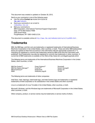 This document was created or updated on October 30, 2012.
Send us your comments in one of the following ways:
Use the online Contact us review form found at:
ibm.com/redbooks
Send your comments in an e-mail to:

redbook@us.ibm.com
Mail your comments to:

IBM Corporation, International Technical Support Organization
Dept. HYTD Mail Station P099
2455 South Road
Poughkeepsie, NY 12601-5400 U.S.A.


This document is available online at http://www.ibm.com/redbooks/abstracts/tips0920.html .

Trademarks
IBM, the IBM logo, and ibm.com are trademarks or registered trademarks of International Business
Machines Corporation in the United States, other countries, or both. These and other IBM trademarked
terms are marked on their first occurrence in this information with the appropriate symbol (® or ™),
indicating US registered or common law trademarks owned by IBM at the time this information was
published. Such trademarks may also be registered or common law trademarks in other countries. A
current list of IBM trademarks is available on the Web at http://www.ibm.com/legal/copytrade.shtml
The following terms are trademarks of the International Business Machines Corporation in the United
States, other countries, or both:
IBM Flex System™
IBM Flex System Manager™
IBM SmartCloud™
IBM®

Power Systems™
PureFlex™
Redbooks®
Redbooks (logo)®

Storwize®
System Storage®
System x®
Tivoli®

The following terms are trademarks of other companies:
Intel Xeon, Intel, Intel logo, Intel Inside logo, and Intel Centrino logo are trademarks or registered
trademarks of Intel Corporation or its subsidiaries in the United States and other countries.
Linux is a trademark of Linus Torvalds in the United States, other countries, or both.
Microsoft, Windows, and the Windows logo are trademarks of Microsoft Corporation in the United States,
other countries, or both.
Other company, product, or service names may be trademarks or service marks of others.

IBM SmartCloud Desktop Infrastructure: VMware View on IBM Flex System

17

 