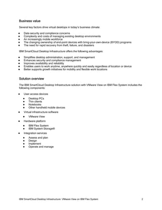 Business value
Several key factors drive virtual desktops in today’s business climate:






Data security and compliance concerns
Complexity and costs of managing existing desktop environments
An increasingly mobile workforce
The changing ownership of end-point devices with bring-your-own-device (BYOD) programs
The need for rapid recovery from theft, failure, and disasters

IBM SmartCloud Desktop Infrastructure offers the following advantages:






Simplifies desktop administration, support, and management
Enhances security and compliance management
Improves availability and reliability
Enables users to work anytime, anywhere quickly and easily regardless of location or device
Better supports growth initiatives for mobility and flexible work locations

Solution overview
The IBM SmartCloud Desktop Infrastructure solution with VMware View on IBM Flex System includes the
following components:


User access devices







Virtual infrastructure software




VMware View

Hardware platform





Desktop PCs
Thin clients
Notebooks
Other handheld mobile devices

IBM Flex System
IBM System Storage®

Integration services





Assess and plan
Design
Implement
Operate and manage

IBM SmartCloud Desktop Infrastructure: VMware View on IBM Flex System

2

 