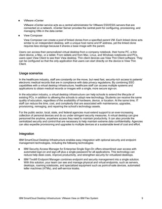 

VMware vCenter
VMware vCenter service acts as a central administrator for VMware ESX/ESXi servers that are
connected on a network. vCenter Server provides the central point for configuring, provisioning, and
managing VMs in the data center.



View Composer
View Composer can create a pool of linked clones from a specified parent VM. Each linked clone acts
similar to an independent desktop, with a unique host name and IP address, yet the linked clone
requires less storage because it shares a base image with the parent.

Users can access their personalized virtual desktop from a company notebook, their home PC, a thin
client device, a Mac, or a tablet. From tablets and from Mac, Linux, and Windows notebooks and PCs,
users open View Client to see their View desktop. Thin client devices use View Thin Client software. They
can be configured so that the only application that users can start directly on the device is View Thin
Client.

Usage scenarios
In the healthcare industry, staff are constantly on the move, but need fast, security-rich access to patients’
electronic medical records that are in compliance with data privacy regulations. By combining SSO
capabilities with a virtual desktop infrastructure, healthcare staff can access multiple systems and
applications to obtain medical records or images with a single, more secure sign-on.
In the education industry, a virtual desktop infrastructure can help schools to extend the lifecycle of
existing PCs, in addition to allowing the schools to adopt new technology. Students can receive the same
quality of education, regardless of the availability of hardware, device, or location. At the same time, IT
staff can reduce the time, cost, and complexity that are associated with maintenance, upgrades,
provisioning, reimaging, and repairing the school’s technology assets.
For the public sector, local, state, and federal agencies must extend support to an ever-increasing
collection of personal devices and do so under stringent security measures. A virtual desktop can give
personnel the anytime, anywhere access they need to maintain productivity. It can also provide the
centralized security and control that are necessary to help maintain extreme data confidentiality. Agencies
can also expedite provisioning and upgrades to multiple devices at a sustainable level of cost and effort.

Integration
IBM SmartCloud Desktop Infrastructure enables easy integration with optional security and endpoint
management technologies, including the following technologies:


IBM Security Access Manager for Enterprise Single Sign-On offers streamlined user access with
automated sign-on and sign-off plus a single password for all applications. This technology can
reduce help desk costs, improve productivity, and strengthen security for virtualized desktops.



IBM Tivoli® Endpoint Manager combines endpoint and security management into a single solution.
With this solution, your team can see and manage physical and virtual endpoints, such as servers,
desktops, roaming notebooks, and specialized equipment such as point-of-sale devices, automated
teller machines (ATMs), and self-service kiosks.

IBM SmartCloud Desktop Infrastructure: VMware View on IBM Flex System

9

 