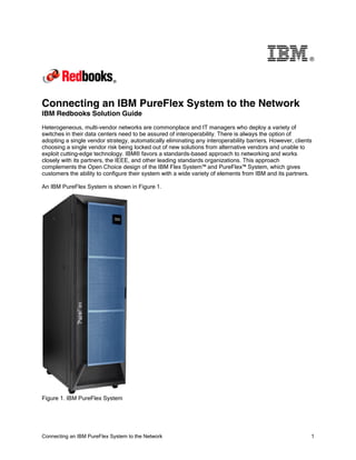 ®

Connecting an IBM PureFlex System to the Network
IBM Redbooks Solution Guide
Heterogeneous, multi-vendor networks are commonplace and IT managers who deploy a variety of
switches in their data centers need to be assured of interoperability. There is always the option of
adopting a single vendor strategy, automatically eliminating any interoperability barriers. However, clients
choosing a single vendor risk being locked out of new solutions from alternative vendors and unable to
exploit cutting-edge technology. IBM® favors a standards-based approach to networking and works
closely with its partners, the IEEE, and other leading standards organizations. This approach
complements the Open Choice design of the IBM Flex System™ and PureFlex™ System, which gives
customers the ability to configure their system with a wide variety of elements from IBM and its partners.
An IBM PureFlex System is shown in Figure 1.

Figure 1. IBM PureFlex System

Connecting an IBM PureFlex System to the Network

1

 