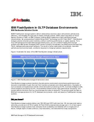 IBM Flash Storage in OLTP Database Environments 1
®
IBM FlashSystem in OLTP Database Environments
IBM Redbooks Solution Guide
IBM® FlashSystem storage systems deliver extraordinary business value with extreme performance,
efficiency, and reliability through easy-to-deploy all-flash systems. IBM's recent acquisition of Texas
Memory Systems (TMS), an IBM Company, extends IBM's leadership in flash optimized storage
infrastructures. By using patented Variable Stripe RAID™ technology and 2D Flash RAID™, FlashSystem
storage systems enhance system resiliency without sacrificing performance or usable capacity. For a
truly self-optimized and automated storage infrastructure, you can combine FlashSystem storage
systems with IBM System Storage® SAN Volume Controller virtualization and IBM System Storage Easy
Tier®, intelligent data placement software. The result is further optimization of workloads, improved
performance and service levels, and faster response to changing business requirements.
Figure 1 illustrates the value of the IBM FlashSystem storage infrastructure.
Figure 1. IBM FlashSystem storage infrastructure value
FlashSystem storage systems transform the data center environment and enhance performance and
resource consolidation to gain the most from business processes and critical applications. Examples of
such processes and applications include online transaction processing (OLTP), business intelligence (BI),
online analytical processing (OLAP), virtual desktop infrastructures, high-performance computing, and
content delivery solutions (such as cloud storage and video on demand). This solution guide focuses on
IBM flash storage solutions for OLTP database environments, which are based on FlashSystem storage
systems.
Did you know?
FlashSystem storage systems deliver over 500,000 read IOPS with less than 100 microseconds latency,
while they provide up to 20 TB of usable 2D Flash RAID protected data storage just in 1U of rack space.
FlashSystem storage systems have enterprise-level availability and reliability with no single point of
failure, multiple layers of data correction, chip redundancy, and redundant hot swap components.
 