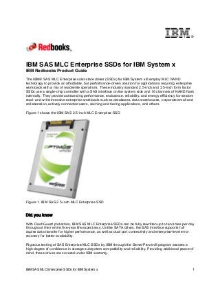 ®

IBM SAS MLC Enterprise SSDs for IBM System x
IBM Redbooks Product Guide
The IBM® SAS MLC Enterprise solid-state drives (SSDs) for IBM System x® employ MLC NAND
technology to provide an affordable, but performance-driven solution for applications requiring enterprise
workloads with a mix of read/write operations. These industry standard 2.5-inch and 3.5-inch form factor
SSDs use a single-chip controller with a SAS interface on the system side and 16 channels of NAND flash
internally. They provide outstanding performance, endurance, reliability, and energy efficiency for random
read- and write-intensive enterprise workloads such as databases, data warehouses, corporate email and
collaboration, actively connected users, caching and tiering applications, and others.
Figure 1 shows the IBM SAS 2.5-inch MLC Enterprise SSD.

Figure 1. IBM SAS 2.5-inch MLC Enterprise SSD

Did you know
With FlashGuard protection, IBM SAS MLC Enterprise SSDs can be fully rewritten up to ten times per day
throughout their entire five-year life expectancy. Unlike SATA drives, the SAS interface supports full
duplex data transfer for higher performance, as well as dual port connectivity and enterprise-level error
recovery for better availability.
Rigorous testing of SAS Enterprise MLC SSDs by IBM through the ServerProven® program assures a
high degree of confidence in storage subsystem compatibility and reliability. Providing additional peace of
mind, these drives are covered under IBM warranty.

IBM SAS MLC Enterprise SSDs for IBM System x

1

 