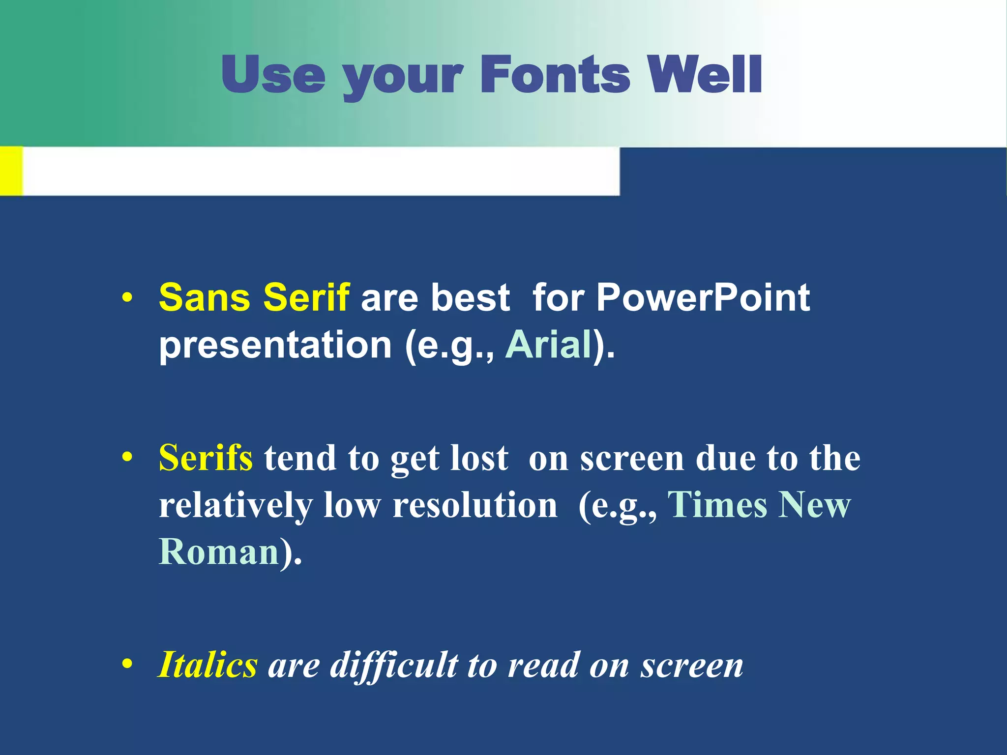 Use your Fonts Well
• Sans Serif are best for PowerPoint
presentation (e.g., Arial).
• Serifs tend to get lost on screen due to the
relatively low resolution (e.g., Times New
Roman).
• Italics are difficult to read on screen