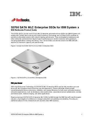 ®

S3700 SATA MLC Enterprise SSDs for IBM System x
IBM Redbooks Product Guide
The S3700 SATA 1.8-inch and 2.5-inch MLC Enterprise solid-state drives (SSDs) for IBM® System x®
employ MLC NAND flash memory with High Endurance Technology and a 6 Gbps SATA interface to
provide an affordable solution with industry leading performance. They are targeted at databases and
other enterprise workloads that require high I/O performance in random read and write operations,
including applications caching and tiering. The 1.8-inch SSDs can also be used in the IBM eXFlash
solution for maximum capacity and performance.
Figure 1 shows the S3700 SATA 2.5-inch MLC Enterprise SSD.

Figure 1. S3700 SATA 2.5-inch MLC Enterprise SSD

Did you know
With High Endurance Technology, S3700 SATA MLC Enterprise SSDs can be fully rewritten up to ten
times per day throughout their entire five-year life expectancy. These solid-state drives provide
outstanding performance, endurance, reliability, and energy efficiency for both read- and write-intensive
enterprise applications, such as databases, data warehouses, corporate email and collaboration, actively
connected users, medical imaging, and other applications.
Rigorous testing of S3700 SATA Enterprise MLC SSDs by IBM through the IBM ServerProven® program
assures a high degree of confidence in storage subsystem compatibility and reliability. Providing an
additional peace of mind, these drives are covered under IBM warranty.

S3700 SATA MLC Enterprise SSDs for IBM System x

1

 