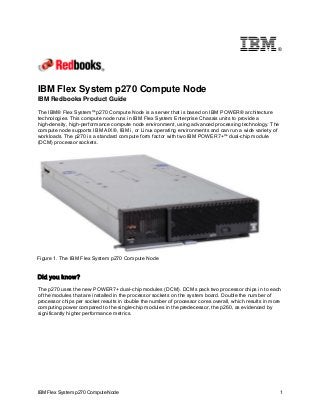®

IBM Flex System p270 Compute Node
IBM Redbooks Product Guide

The IBM® Flex System™ p270 Compute Node is a server that is based on IBM POWER® architecture
technologies. This compute node runs in IBM Flex System Enterprise Chassis units to provide a
high-density, high-performance compute node environment, using advanced processing technology. The
compute node supports IBM AIX®, IBM i, or Linux operating environments and can run a wide variety of
workloads. The p270 is a standard compute form factor with two IBM POWER7+™ dual-chip module
(DCM) processor sockets.

Figure 1. The IBM Flex System p270 Compute Node

Did you know?
The p270 uses the new POWER7+ dual-chip modules (DCM). DCMs pack two processor chips in to each
of the modules that are installed in the processor sockets on the system board. Double the number of
processor chips per socket results in double the number of processor cores overall, which results in more
computing power compared to the single-chip modules in the predecessor, the p260, as evidenced by
significantly higher performance metrics.

IBM Flex System p270 Compute Node

1

 