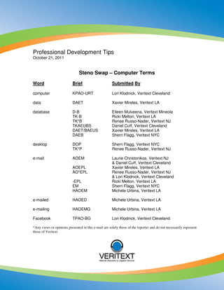 Professional Development Tips
October 21, 2011


                               Steno Swap – Computer Terms

Word                       Brief                      Submitted By

computer                   KPAO-URT                   Lori Klodnick, Veritext Cleveland

data                       DAET                       Xavier Mireles, Veritext LA

database                   D-B                        Eileen Mulveena, Veritext Mineola
                           TK-B                       Ricki Melton, Veritext LA
                           TK*B                       Renee Russo-Nader, Veritext NJ
                           TKAEUBS                    Daniel Cuff, Veritext Cleveland
                           DAET/BAEUS                 Xavier Mireles, Veritext LA
                           DAEB                       Sherri Flagg, Veritext NYC

desktop                    DOP                        Sherri Flagg, Veritext NYC
                           TK*P                       Renee Russo-Nader, Veritext NJ

e-mail                     AOEM                       Laurie Christonikos, Veritext NJ
                                                      & Daniel Cuff, Veritext Cleveland
                           AOEPL                      Xavier Mireles, Veritext LA
                           AO*EPL                     Renee Russo-Nader, Veritext NJ
                                                      & Lori Klodnick, Veritext Cleveland
                           -EPL                       Ricki Melton, Veritext LA
                           EM                         Sherri Flagg, Veritext NYC
                           HAOEM                      Michele Urbina, Veritext LA

e-mailed                   HAOED                      Michele Urbina, Veritext LA

e-mailing                  HAOEMG                     Michele Urbina, Veritext LA

Facebook                   TPAO-BG                    Lori Klodnick, Veritext Cleveland

*Any views or opinions presented in this e-mail are solely those of the reporter and do not necessarily represent
those of Veritext.
 