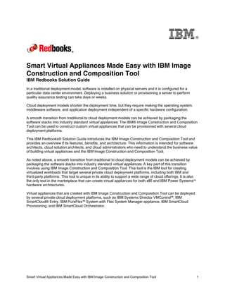 ®

Smart Virtual Appliances Made Easy with IBM Image
Construction and Composition Tool
IBM Redbooks Solution Guide
In a traditional deployment model, software is installed on physical servers and it is configured for a
particular data center environment. Deploying a business solution or provisioning a server to perform
quality assurance testing can take days or weeks.
Cloud deployment models shorten the deployment time, but they require making the operating system,
middleware software, and application deployment independent of a specific hardware configuration.
A smooth transition from traditional to cloud deployment models can be achieved by packaging the
software stacks into industry standard virtual appliances. The IBM® Image Construction and Composition
Tool can be used to construct custom virtual appliances that can be provisioned with several cloud
deployment platforms.
This IBM Redbooks® Solution Guide introduces the IBM Image Construction and Composition Tool and
provides an overview if its features, benefits, and architecture. This information is intended for software
architects, cloud solution architects, and cloud administrators who need to understand the business value
of building virtual appliances and the IBM Image Construction and Composition Tool.
As noted above, a smooth transition from traditional to cloud deployment models can be achieved by
packaging the software stacks into industry standard virtual appliances. A key part of this transition
involves using IBM Image Construction and Composition Tool. This tool is the IBM tool for creating
virtualized workloads that target several private cloud deployment platforms, including both IBM and
third-party platforms. This tool is unique in its ability to support a wide range of cloud offerings. It is also
the only tool in the marketplace that can create virtual appliances for both x86 and IBM Power Systems™
hardware architectures.
Virtual appliances that are created with IBM Image Construction and Composition Tool can be deployed
by several private cloud deployment platforms, such as IBM Systems Director VMControl™, IBM
SmartCloud® Entry, IBM PureFlex™ System with Flex System Manager appliance, IBM SmartCloud
Provisioning, and IBM SmartCloud Orchestrator.

Smart Virtual Appliances Made Easy with IBM Image Construction and Composition Tool

1

 