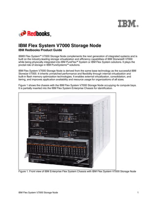 ®

IBM Flex System V7000 Storage Node
IBM Redbooks Product Guide
IBM® Flex System™ V7000 Storage Node complements the next generation of integrated systems and is
built on the industry-leading storage virtualization and efficiency capabilities of IBM Storwize® V7000
while being physically integrated into IBM PureFlex™ System or IBM Flex System solutions. It plays the
pivotal role of storage in IBM PureSystems™ solutions.
IBM Flex System V7000 Storage Node is derived from the same base technology as the successful IBM
Storwize V7000. It inherits unmatched performance and flexibility through internal virtualization and
built-in flash memory optimization technologies. It enables external virtualization, consolidation, and
tiering, and improves application availability and resource usage for organizations of all sizes.
Figure 1 shows the chassis with the IBM Flex System V7000 Storage Node occupying 4x compute bays.
It is partially inserted into the IBM Flex System Enterprise Chassis for identification.

Figure 1. Front view of IBM Enterprise Flex System Chassis with IBM Flex System V7000 Storage Node

IBM Flex System V7000 Storage Node

1

 