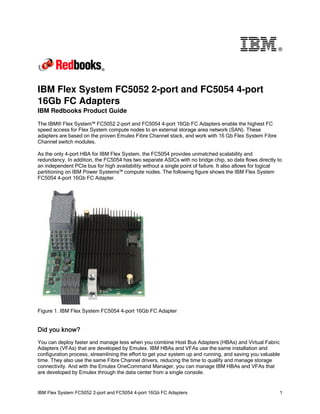 ®

IBM Flex System FC5052 2-port and FC5054 4-port
16Gb FC Adapters
IBM Redbooks Product Guide
The IBM® Flex System™ FC5052 2-port and FC5054 4-port 16Gb FC Adapters enable the highest FC
speed access for Flex System compute nodes to an external storage area network (SAN). These
adapters are based on the proven Emulex Fibre Channel stack, and work with 16 Gb Flex System Fibre
Channel switch modules.
As the only 4-port HBA for IBM Flex System, the FC5054 provides unmatched scalability and
redundancy. In addition, the FC5054 has two separate ASICs with no bridge chip, so data flows directly to
an independent PCIe bus for high availability without a single point of failure. It also allows for logical
partitioning on IBM Power Systems™ compute nodes. The following figure shows the IBM Flex System
FC5054 4-port 16Gb FC Adapter.

Figure 1. IBM Flex System FC5054 4-port 16Gb FC Adapter

Did you know?
You can deploy faster and manage less when you combine Host Bus Adapters (HBAs) and Virtual Fabric
Adapters (VFAs) that are developed by Emulex. IBM HBAs and VFAs use the same installation and
configuration process, streamlining the effort to get your system up and running, and saving you valuable
time. They also use the same Fibre Channel drivers, reducing the time to qualify and manage storage
connectivity. And with the Emulex OneCommand Manager, you can manage IBM HBAs and VFAs that
are developed by Emulex through the data center from a single console.

IBM Flex System FC5052 2-port and FC5054 4-port 16Gb FC Adapters

1

 