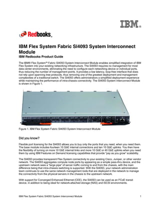 ®

IBM Flex System Fabric SI4093 System Interconnect
Module
IBM Redbooks Product Guide
The IBM® Flex System™ Fabric SI4093 System Interconnect Module enables simplified integration of IBM
Flex System into your existing networking infrastructure. The SI4093 requires no management for most
data center environments, eliminating the need to configure each networking device or individual ports,
thus reducing the number of management points. It provides a low latency, loop-free interface that does
not rely upon spanning tree protocols, thus removing one of the greatest deployment and management
complexities of a traditional switch. The SI4093 offers administrators a simplified deployment experience
while maintaining the performance of intra-chassis connectivity. The SI4093 System Interconnect Module
is shown in Figure 1.

Figure 1. IBM Flex System Fabric SI4093 System Interconnect Module

Did you know?
Flexible port licensing for the SI4093 allows you to buy only the ports that you need, when you need them.
The base module includes fourteen 10 GbE internal connections and ten 10 GbE uplinks. You then have
the flexibility of turning on more 10 GbE internal links and more 10 GbE or 40 GbE uplinks when you need
them by using IBM Features on Demand licensing capabilities that provide “pay as you grow” scalability.
The SI4093 provides transparent Flex System connectivity to your existing Cisco, Juniper, or other vendor
network. The SI4093 aggregates compute node ports by appearing as a simple pass-thru device, and the
upstream network sees a “large pipe” of server traffic coming to and from the chassis, with the main
difference being that intra-chassis switching is supported. With the SI4093, your network administration
team continues to use the same network management tools that are deployed in the network to manage
the connectivity from the physical servers in the chassis to the upstream network.
With support for Converged Enhanced Ethernet (CEE), the SI4093 can be used as an FCoE transit
device, in addition to being ideal for network-attached storage (NAS) and iSCSI environments.

IBM Flex System Fabric SI4093 System Interconnect Module

1

 