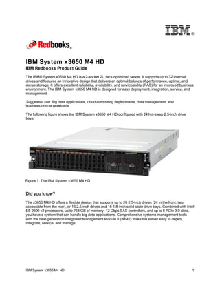 ®

IBM System x3650 M4 HD
IBM Redbooks Product Guide
The IBM® System x3650 M4 HD is a 2-socket 2U rack-optimized server. It supports up to 32 internal
drives and features an innovative design that delivers an optimal balance of performance, uptime, and
dense storage. It offers excellent reliability, availability, and serviceability (RAS) for an improved business
environment. The IBM System x3650 M4 HD is designed for easy deployment, integration, service, and
management.

Suggested use: Big data applications, cloud-computing deployments, data management, and
business-critical workloads
The following figure shows the IBM System x3650 M4 HD configured with 24 hot-swap 2.5-inch drive
bays.

Figure 1. The IBM System x3650 M4 HD

Did you know?
The x3650 M4 HD offers a flexible design that supports up to 26 2.5-inch drives (24 in the front, two
accessible from the rear), or 16 2.5-inch drives and 16 1.8-inch solid-state drive bays. Combined with Intel
E5-2600 v2 processors, up to 768 GB of memory, 12 Gbps SAS controllers, and up to 6 PCIe 3.0 slots,
you have a system that can handle big data applications. Comprehensive systems management tools
with the next-generation Integrated Management Module II (IMM2) make the server easy to deploy,
integrate, service, and manage.

IBM System x3650 M4 HD

1

 