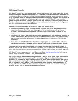 IBM Global Financing
IBM Global Financing can help you obtain the IT solution that you need while preserving funding for other
strategic investments and optimizing cash flow. Our Fair Market Value (FMV) lease helps ensure that you
have the latest IBM technology, and with our mid-lease upgrade capability, you can increase the capacity
of the system with little to no change in your monthly payments. At the end of the lease, take advantage of
our flexible end-of-lease options to fit your changing business needs. IBM Global Financing has the
breadth and depth of offerings, longevity, proven success, and global reach to help you develop a robust
financing and asset management strategy that provides you the opportunity to use new technologies and
turn your ambitious vision into a tangible solution.
Here are some other reasons why working with us makes solid financial sense:


Expand your purchasing power: Affordable monthly payments allow you to change the technology
acquisition discussion from "what can I afford right now" to "what solution is really right for my
business." IBM Global Financing allows you to expand your purchasing power to get you the right
solution.



Accelerate your project's cash flow break-even point: Acquire your IBM technology today and begin to
realize its benefits now. An FMV lease can help you get the solution you need now, with low monthly
payments that better align up-front costs with the anticipated return on investment (ROI) from the
technology.



Easy to acquire with affordable rates: We offer one-stop shopping for a total IT solution so that you
can acquire IBM hardware, software, services, and the financing that you need from one IT provider.

Plus, we provide simple, easy-to-understand contracts and quick approvals. As the world’s largest IT
financing provider, with an asset base of US$35.8 billion and over 125,000 clients, IBM Global Financing
offers highly competitive rates that promote low total cost of ownership (TCO) and low monthly payments.
IBM Global Financing operates in more than 50 countries. Go to http://ibm.com/financing for financing
options in your country and to contact a local financing specialist.
IBM Global Financing offerings are provided through IBM Credit LLC in the United States and other IBM
subsidiaries and divisions worldwide to qualified commercial and government clients. Rates and
availability are subject to the client’s credit rating, financing terms, offering type, equipment, and product
type and options, and may vary by country. Non-hardware items must be one-time, nonrecurring charges
and are financed by means of loans. Other restrictions may apply. Rates and offerings are subject to
change, extension, or withdrawal without notice and may not be available in all countries. Contact your
local IBM Global Financing representative for additional details.

IBM System x3250 M5

40

 