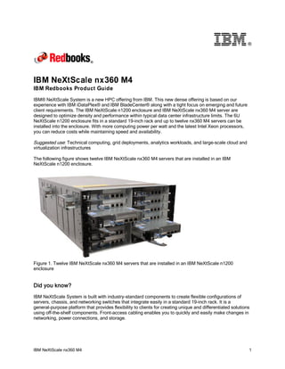 ®

IBM NeXtScale nx360 M4
IBM Redbooks Product Guide
IBM® NeXtScale System is a new HPC offering from IBM. This new dense offering is based on our
experience with IBM iDataPlex® and IBM BladeCenter® along with a tight focus on emerging and future
client requirements. The IBM NeXtScale n1200 enclosure and IBM NeXtScale nx360 M4 server are
designed to optimize density and performance within typical data center infrastructure limits. The 6U
NeXtScale n1200 enclosure fits in a standard 19-inch rack and up to twelve nx360 M4 servers can be
installed into the enclosure. With more computing power per watt and the latest Intel Xeon processors,
you can reduce costs while maintaining speed and availability.

Suggested use: Technical computing, grid deployments, analytics workloads, and large-scale cloud and
virtualization infrastructures
The following figure shows twelve IBM NeXtScale nx360 M4 servers that are installed in an IBM
NeXtScale n1200 enclosure.

Figure 1. Twelve IBM NeXtScale nx360 M4 servers that are installed in an IBM NeXtScale n1200
enclosure

Did you know?
IBM NeXtScale System is built with industry-standard components to create flexible configurations of
servers, chassis, and networking switches that integrate easily in a standard 19-inch rack. It is a
general-purpose platform that provides flexibility to clients for creating unique and differentiated solutions
using off-the-shelf components. Front-access cabling enables you to quickly and easily make changes in
networking, power connections, and storage.

IBM NeXtScale nx360 M4

1

 