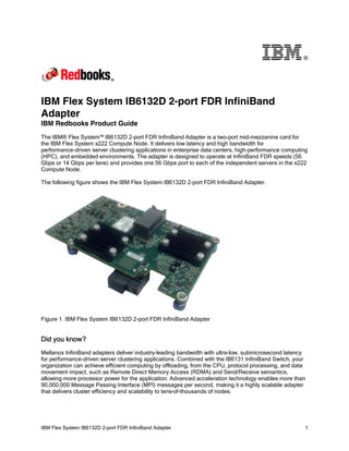 ®

IBM Flex System IB6132D 2-port FDR InfiniBand
Adapter
IBM Redbooks Product Guide
The IBM® Flex System™ IB6132D 2-port FDR InfiniBand Adapter is a two-port mid-mezzanine card for
the IBM Flex System x222 Compute Node. It delivers low latency and high bandwidth for
performance-driven server clustering applications in enterprise data centers, high-performance computing
(HPC), and embedded environments. The adapter is designed to operate at InfiniBand FDR speeds (56
Gbps or 14 Gbps per lane) and provides one 56 Gbps port to each of the independent servers in the x222
Compute Node.
The following figure shows the IBM Flex System IB6132D 2-port FDR InfiniBand Adapter.

Figure 1. IBM Flex System IB6132D 2-port FDR InfiniBand Adapter

Did you know?
Mellanox InfiniBand adapters deliver industry-leading bandwidth with ultra-low, submicrosecond latency
for performance-driven server clustering applications. Combined with the IB6131 InfiniBand Switch, your
organization can achieve efficient computing by offloading, from the CPU, protocol processing, and data
movement impact, such as Remote Direct Memory Access (RDMA) and Send/Receive semantics,
allowing more processor power for the application. Advanced acceleration technology enables more than
90,000,000 Message Passing Interface (MPI) messages per second, making it a highly scalable adapter
that delivers cluster efficiency and scalability to tens-of-thousands of nodes.

IBM Flex System IB6132D 2-port FDR InfiniBand Adapter

1

 