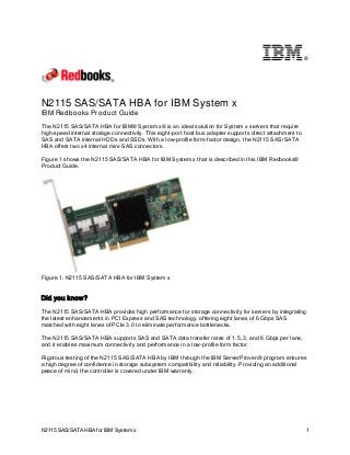 ®

N2115 SAS/SATA HBA for IBM System x
IBM Redbooks Product Guide
The N2115 SAS/SATA HBA for IBM® System x® is an ideal solution for System x servers that require
high-speed internal storage connectivity. This eight-port host bus adapter supports direct attachment to
SAS and SATA internal HDDs and SSDs. With a low-profile form-factor design, the N2115 SAS/SATA
HBA offers two x4 internal mini-SAS connectors.
Figure 1 shows the N2115 SAS/SATA HBA for IBM System x that is described in this IBM Redbooks®
Product Guide.

Figure 1. N2115 SAS/SATA HBA for IBM System x

Did you know?
The N2115 SAS/SATA HBA provides high performance for storage connectivity for servers by integrating
the latest enhancements in PCI Express and SAS technology, offering eight lanes of 6 Gbps SAS
matched with eight lanes of PCIe 3.0 to eliminate performance bottlenecks.
The N2115 SAS/SATA HBA supports SAS and SATA data transfer rates of 1.5, 3, and 6 Gbps per lane,
and it enables maximum connectivity and performance in a low-profile form factor.
Rigorous testing of the N2115 SAS/SATA HBA by IBM through the IBM ServerProven® program ensures
a high degree of confidence in storage subsystem compatibility and reliability. Providing an additional
peace of mind, the controller is covered under IBM warranty.

N2115 SAS/SATA HBA for IBM System x

1

 
