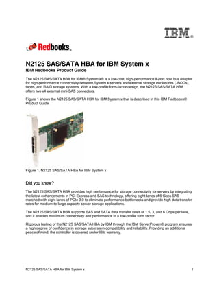 ®

N2125 SAS/SATA HBA for IBM System x
IBM Redbooks Product Guide
The N2125 SAS/SATA HBA for IBM® System x® is a low-cost, high-performance 8-port host bus adapter
for high-performance connectivity between System x servers and external storage enclosures (JBODs),
tapes, and RAID storage systems. With a low-profile form-factor design, the N2125 SAS/SATA HBA
offers two x4 external mini-SAS connectors.
Figure 1 shows the N2125 SAS/SATA HBA for IBM System x that is described in this IBM Redbooks®
Product Guide.

Figure 1. N2125 SAS/SATA HBA for IBM System x

Did you know?
The N2125 SAS/SATA HBA provides high performance for storage connectivity for servers by integrating
the latest enhancements in PCI Express and SAS technology, offering eight lanes of 6 Gbps SAS
matched with eight lanes of PCIe 3.0 to eliminate performance bottlenecks and provide high data transfer
rates for medium-to-large capacity server storage applications.
The N2125 SAS/SATA HBA supports SAS and SATA data transfer rates of 1.5, 3, and 6 Gbps per lane,
and it enables maximum connectivity and performance in a low-profile form factor.
Rigorous testing of the N2125 SAS/SATA HBA by IBM through the IBM ServerProven® program ensures
a high degree of confidence in storage subsystem compatibility and reliability. Providing an additional
peace of mind, the controller is covered under IBM warranty.

N2125 SAS/SATA HBA for IBM System x

1

 