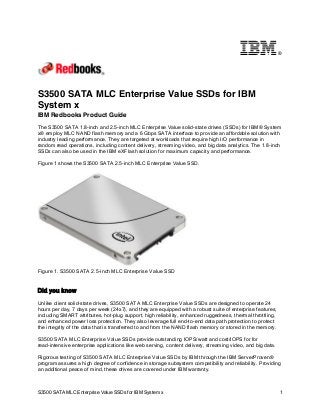 ®

S3500 SATA MLC Enterprise Value SSDs for IBM
System x
IBM Redbooks Product Guide
The S3500 SATA 1.8-inch and 2.5-inch MLC Enterprise Value solid-state drives (SSDs) for IBM® System
x® employ MLC NAND flash memory and a 6 Gbps SATA interface to provide an affordable solution with
industry leading performance. They are targeted at workloads that require high I/O performance in
random read operations, including content delivery, streaming video, and big data analytics. The 1.8-inch
SSDs can also be used in the IBM eXFlash solution for maximum capacity and performance.
Figure 1 shows the S3500 SATA 2.5-inch MLC Enterprise Value SSD.

Figure 1. S3500 SATA 2.5-inch MLC Enterprise Value SSD

Did you know
Unlike client solid-state drives, S3500 SATA MLC Enterprise Value SSDs are designed to operate 24
hours per day, 7 days per week (24x7), and they are equipped with a robust suite of enterprise features,
including SMART attributes, hot-plug support, high reliability, enhanced ruggedness, thermal throttling,
and enhanced power loss protection. They also leverage full end-to-end data path protection to protect
the integrity of the data that is transferred to and from the NAND flash memory or stored in the memory.
S3500 SATA MLC Enterprise Value SSDs provide outstanding IOPS/watt and cost/IOPS for for
read-intensive enterprise applications like web serving, content delivery, streaming video, and big data.
Rigorous testing of S3500 SATA MLC Enterprise Value SSDs by IBM through the IBM ServerProven®
program assures a high degree of confidence in storage subsystem compatibility and reliability. Providing
an additional peace of mind, these drives are covered under IBM warranty.

S3500 SATA MLC Enterprise Value SSDs for IBM System x

1

 