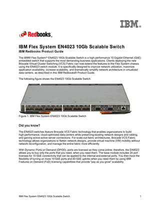 ®

IBM Flex System EN4023 10Gb Scalable Switch
IBM Redbooks Product Guide
The IBM® Flex System™ EN4023 10Gb Scalable Switch is a high-performance 10 Gigabit Ethernet (GbE)
embedded switch that supports the most demanding business applications. Clients deploying the new
Brocade Virtual Cluster Switching (VCS) Fabric can now extend the features to the Flex System chassis
using the EN4023 switch module. It is specifically designed to improve network utilization, maximize
application availability, increase scalability, and dramatically simplify network architecture in virtualized
data centers, as described in this IBM Redbooks® Product Guide.
The following figure shows the EN4023 10Gb Scalable Switch.

Figure 1. IBM Flex System EN4023 10Gb Scalable Switch

Did you know?
The EN4023 switches feature Brocade VCS Fabric technology that enables organizations to build
high-performance, cloud-optimized data centers while preserving existing network designs and cabling,
and gaining active-active server connections. For scale-out fabric architectures, Brocade VCS Fabric
technology allows organizations to flatten network designs, provide virtual machine (VM) mobility without
network reconfiguration, and manage the entire fabric more efficiently.
With Dynamic Ports on Demand (DPOD), ports are licensed as they come online; therefore, the EN4023
allows you to buy only the ports that you need, when you need them. The base module includes 24 port
licenses for 10 GbE connectivity that can be applied to the internal and external ports. You then have the
flexibility of turning on more 10 GbE ports and 40 GbE uplinks when you need them by using IBM
Features on Demand (FoD) licensing capabilities that provide "pay as you grow" scalability.

IBM Flex System EN4023 10Gb Scalable Switch

1

 