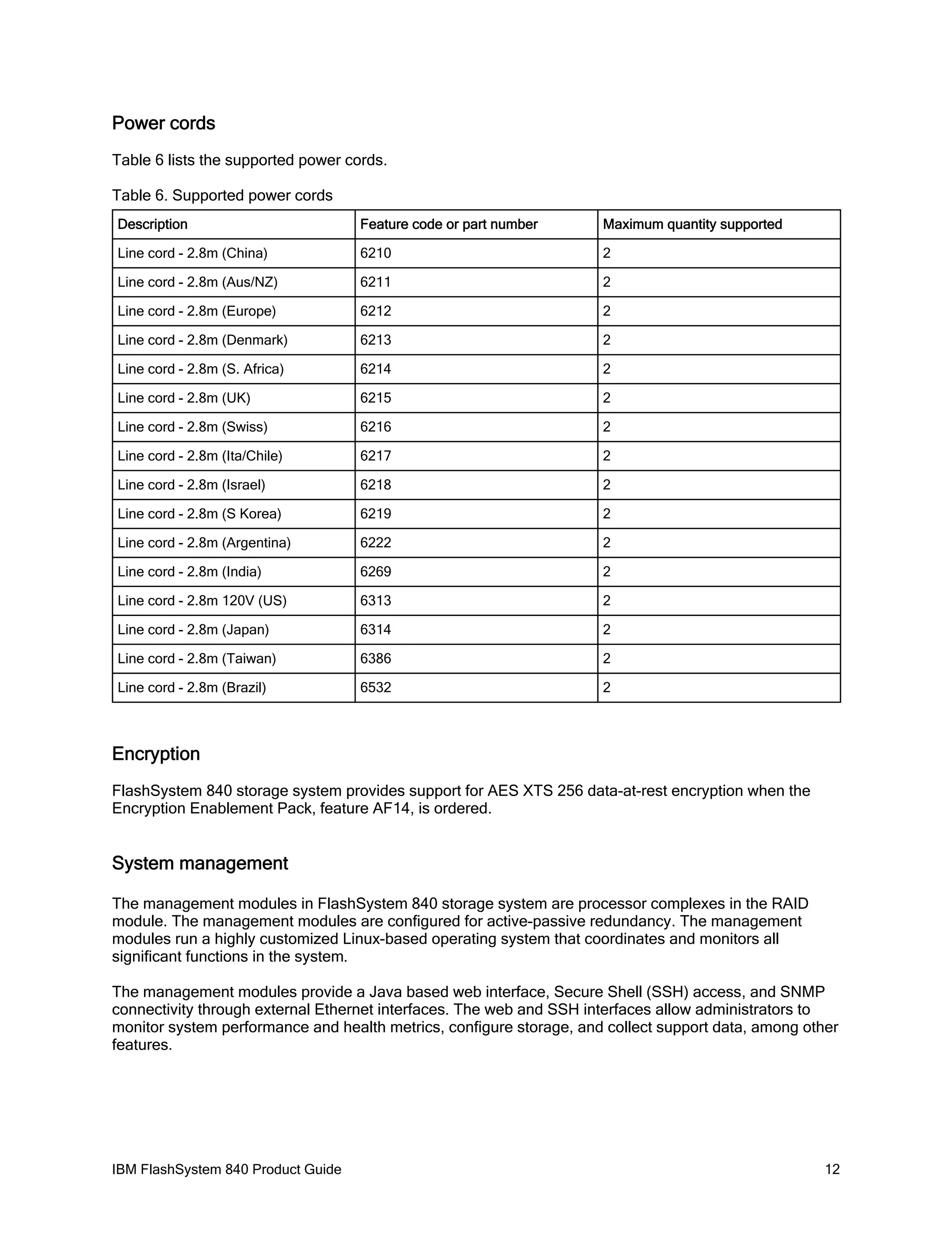 Power cords
Table 6 lists the supported power cords.
Table 6. Supported power cords
Description

Feature code or part number

Maximum quantity supported

Line cord - 2.8m (China)

6210

2

Line cord - 2.8m (Aus/NZ)

6211

2

Line cord - 2.8m (Europe)

6212

2

Line cord - 2.8m (Denmark)

6213

2

Line cord - 2.8m (S. Africa)

6214

2

Line cord - 2.8m (UK)

6215

2

Line cord - 2.8m (Swiss)

6216

2

Line cord - 2.8m (Ita/Chile)

6217

2

Line cord - 2.8m (Israel)

6218

2

Line cord - 2.8m (S Korea)

6219

2

Line cord - 2.8m (Argentina)

6222

2

Line cord - 2.8m (India)

6269

2

Line cord - 2.8m 120V (US)

6313

2

Line cord - 2.8m (Japan)

6314

2

Line cord - 2.8m (Taiwan)

6386

2

Line cord - 2.8m (Brazil)

6532

2

Encryption
FlashSystem 840 storage system provides support for AES XTS 256 data-at-rest encryption when the
Encryption Enablement Pack, feature AF14, is ordered.

System management
The management modules in FlashSystem 840 storage system are processor complexes in the RAID
module. The management modules are configured for active-passive redundancy. The management
modules run a highly customized Linux-based operating system that coordinates and monitors all
significant functions in the system.
The management modules provide a Java based web interface, Secure Shell (SSH) access, and SNMP
connectivity through external Ethernet interfaces. The web and SSH interfaces allow administrators to
monitor system performance and health metrics, configure storage, and collect support data, among other
features.

IBM FlashSystem 840 Product Guide

12

 