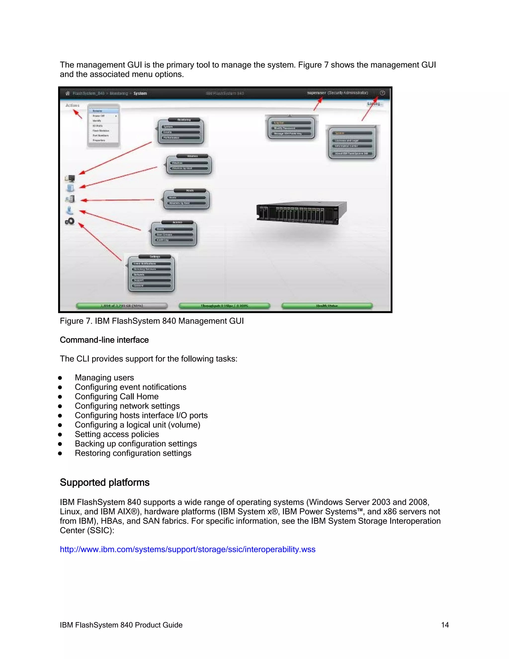 The management GUI is the primary tool to manage the system. Figure 7 shows the management GUI
and the associated menu options.

Figure 7. IBM FlashSystem 840 Management GUI
Command-line interface
The CLI provides support for the following tasks:










Managing users
Configuring event notifications
Configuring Call Home
Configuring network settings
Configuring hosts interface I/O ports
Configuring a logical unit (volume)
Setting access policies
Backing up configuration settings
Restoring configuration settings

Supported platforms
IBM FlashSystem 840 supports a wide range of operating systems (Windows Server 2003 and 2008,
Linux, and IBM AIX®), hardware platforms (IBM System x®, IBM Power Systems™, and x86 servers not
from IBM), HBAs, and SAN fabrics. For specific information, see the IBM System Storage Interoperation
Center (SSIC):
http://www.ibm.com/systems/support/storage/ssic/interoperability.wss

IBM FlashSystem 840 Product Guide

14

 