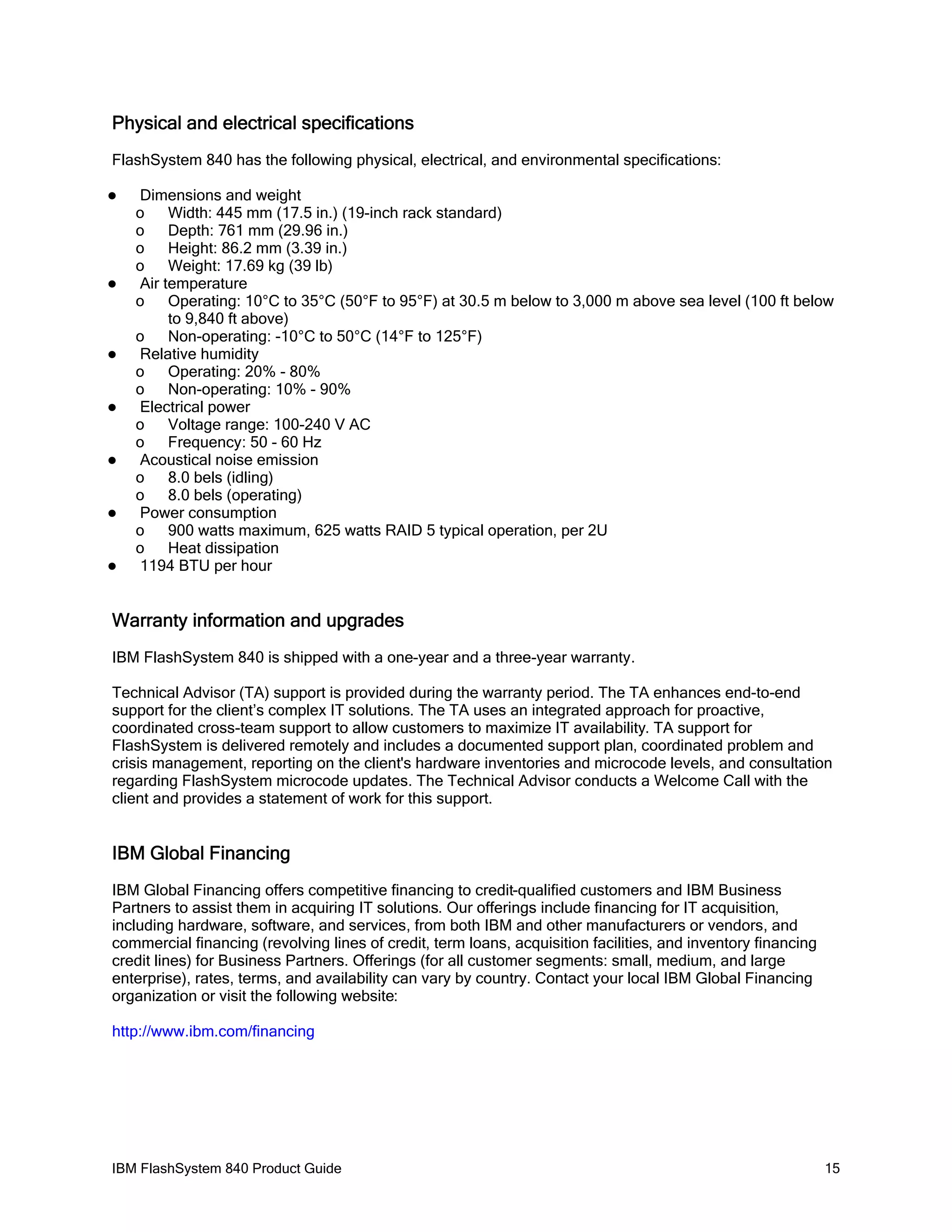 Physical and electrical specifications
FlashSystem 840 has the following physical, electrical, and environmental specifications:














Dimensions and weight
o
Width: 445 mm (17.5 in.) (19-inch rack standard)
o
Depth: 761 mm (29.96 in.)
o
Height: 86.2 mm (3.39 in.)
o
Weight: 17.69 kg (39 lb)
Air temperature
o
Operating: 10°C to 35°C (50°F to 95°F) at 30.5 m below to 3,000 m above sea level (100 ft below
to 9,840 ft above)
o
Non-operating: -10°C to 50°C (14°F to 125°F)
Relative humidity
o
Operating: 20% - 80%
o
Non-operating: 10% - 90%
Electrical power
o
Voltage range: 100-240 V AC
o
Frequency: 50 - 60 Hz
Acoustical noise emission
o
8.0 bels (idling)
o
8.0 bels (operating)
Power consumption
o
900 watts maximum, 625 watts RAID 5 typical operation, per 2U
o
Heat dissipation
1194 BTU per hour

Warranty information and upgrades
IBM FlashSystem 840 is shipped with a one-year and a three-year warranty.
Technical Advisor (TA) support is provided during the warranty period. The TA enhances end-to-end
support for the client’s complex IT solutions. The TA uses an integrated approach for proactive,
coordinated cross-team support to allow customers to maximize IT availability. TA support for
FlashSystem is delivered remotely and includes a documented support plan, coordinated problem and
crisis management, reporting on the client's hardware inventories and microcode levels, and consultation
regarding FlashSystem microcode updates. The Technical Advisor conducts a Welcome Call with the
client and provides a statement of work for this support.

IBM Global Financing
IBM Global Financing offers competitive financing to credit-qualified customers and IBM Business
Partners to assist them in acquiring IT solutions. Our offerings include financing for IT acquisition,
including hardware, software, and services, from both IBM and other manufacturers or vendors, and
commercial financing (revolving lines of credit, term loans, acquisition facilities, and inventory financing
credit lines) for Business Partners. Offerings (for all customer segments: small, medium, and large
enterprise), rates, terms, and availability can vary by country. Contact your local IBM Global Financing
organization or visit the following website:
http://www.ibm.com/financing

IBM FlashSystem 840 Product Guide

15

 