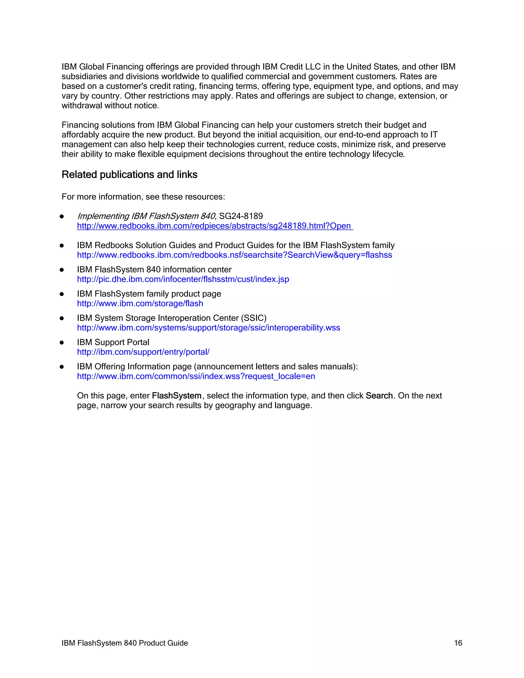 IBM Global Financing offerings are provided through IBM Credit LLC in the United States, and other IBM
subsidiaries and divisions worldwide to qualified commercial and government customers. Rates are
based on a customer's credit rating, financing terms, offering type, equipment type, and options, and may
vary by country. Other restrictions may apply. Rates and offerings are subject to change, extension, or
withdrawal without notice.
Financing solutions from IBM Global Financing can help your customers stretch their budget and
affordably acquire the new product. But beyond the initial acquisition, our end-to-end approach to IT
management can also help keep their technologies current, reduce costs, minimize risk, and preserve
their ability to make flexible equipment decisions throughout the entire technology lifecycle.

Related publications and links
For more information, see these resources:


Implementing IBM FlashSystem 840, SG24-8189

http://www.redbooks.ibm.com/redpieces/abstracts/sg248189.html?Open


IBM Redbooks Solution Guides and Product Guides for the IBM FlashSystem family
http://www.redbooks.ibm.com/redbooks.nsf/searchsite?SearchView&query=flashss



IBM FlashSystem 840 information center
http://pic.dhe.ibm.com/infocenter/flshsstm/cust/index.jsp



IBM FlashSystem family product page
http://www.ibm.com/storage/flash



IBM System Storage Interoperation Center (SSIC)
http://www.ibm.com/systems/support/storage/ssic/interoperability.wss



IBM Support Portal
http://ibm.com/support/entry/portal/



IBM Offering Information page (announcement letters and sales manuals):
http://www.ibm.com/common/ssi/index.wss?request_locale=en
On this page, enter FlashSystem, select the information type, and then click Search. On the next
page, narrow your search results by geography and language.

IBM FlashSystem 840 Product Guide

16

 