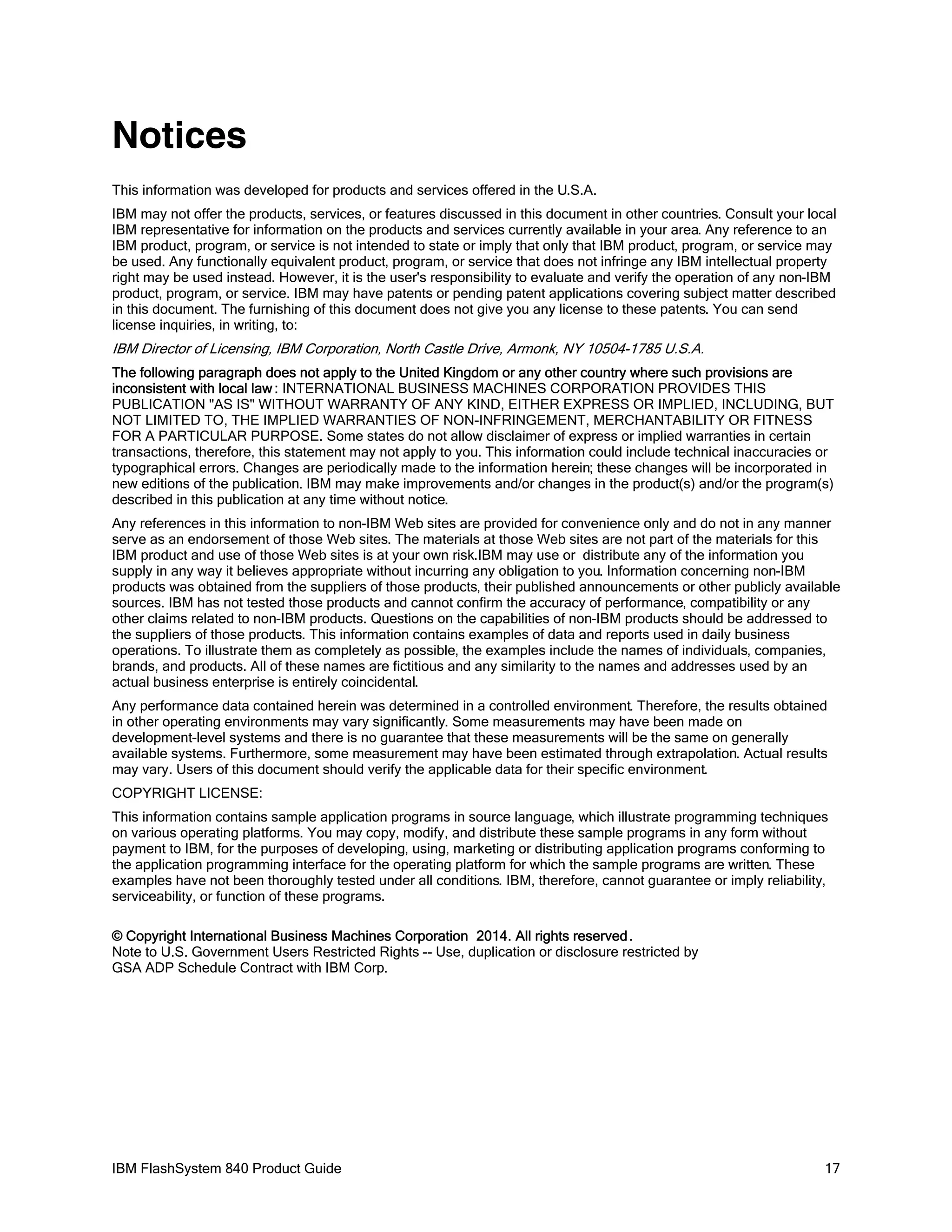 Notices
This information was developed for products and services offered in the U.S.A.
IBM may not offer the products, services, or features discussed in this document in other countries. Consult your local
IBM representative for information on the products and services currently available in your area. Any reference to an
IBM product, program, or service is not intended to state or imply that only that IBM product, program, or service may
be used. Any functionally equivalent product, program, or service that does not infringe any IBM intellectual property
right may be used instead. However, it is the user's responsibility to evaluate and verify the operation of any non-IBM
product, program, or service. IBM may have patents or pending patent applications covering subject matter described
in this document. The furnishing of this document does not give you any license to these patents. You can send
license inquiries, in writing, to:

IBM Director of Licensing, IBM Corporation, North Castle Drive, Armonk, NY 10504-1785 U.S.A.
The following paragraph does not apply to the United Kingdom or any other country where such provisions are
inconsistent with local law : INTERNATIONAL BUSINESS MACHINES CORPORATION PROVIDES THIS
PUBLICATION "AS IS" WITHOUT WARRANTY OF ANY KIND, EITHER EXPRESS OR IMPLIED, INCLUDING, BUT
NOT LIMITED TO, THE IMPLIED WARRANTIES OF NON-INFRINGEMENT, MERCHANTABILITY OR FITNESS
FOR A PARTICULAR PURPOSE. Some states do not allow disclaimer of express or implied warranties in certain
transactions, therefore, this statement may not apply to you. This information could include technical inaccuracies or
typographical errors. Changes are periodically made to the information herein; these changes will be incorporated in
new editions of the publication. IBM may make improvements and/or changes in the product(s) and/or the program(s)
described in this publication at any time without notice.
Any references in this information to non-IBM Web sites are provided for convenience only and do not in any manner
serve as an endorsement of those Web sites. The materials at those Web sites are not part of the materials for this
IBM product and use of those Web sites is at your own risk.IBM may use or distribute any of the information you
supply in any way it believes appropriate without incurring any obligation to you. Information concerning non-IBM
products was obtained from the suppliers of those products, their published announcements or other publicly available
sources. IBM has not tested those products and cannot confirm the accuracy of performance, compatibility or any
other claims related to non-IBM products. Questions on the capabilities of non-IBM products should be addressed to
the suppliers of those products. This information contains examples of data and reports used in daily business
operations. To illustrate them as completely as possible, the examples include the names of individuals, companies,
brands, and products. All of these names are fictitious and any similarity to the names and addresses used by an
actual business enterprise is entirely coincidental.
Any performance data contained herein was determined in a controlled environment. Therefore, the results obtained
in other operating environments may vary significantly. Some measurements may have been made on
development-level systems and there is no guarantee that these measurements will be the same on generally
available systems. Furthermore, some measurement may have been estimated through extrapolation. Actual results
may vary. Users of this document should verify the applicable data for their specific environment.
COPYRIGHT LICENSE:
This information contains sample application programs in source language, which illustrate programming techniques
on various operating platforms. You may copy, modify, and distribute these sample programs in any form without
payment to IBM, for the purposes of developing, using, marketing or distributing application programs conforming to
the application programming interface for the operating platform for which the sample programs are written. These
examples have not been thoroughly tested under all conditions. IBM, therefore, cannot guarantee or imply reliability,
serviceability, or function of these programs.
© Copyright International Business Machines Corporation 2014. All rights reserved .
Note to U.S. Government Users Restricted Rights -- Use, duplication or disclosure restricted by
GSA ADP Schedule Contract with IBM Corp.

IBM FlashSystem 840 Product Guide

17

 