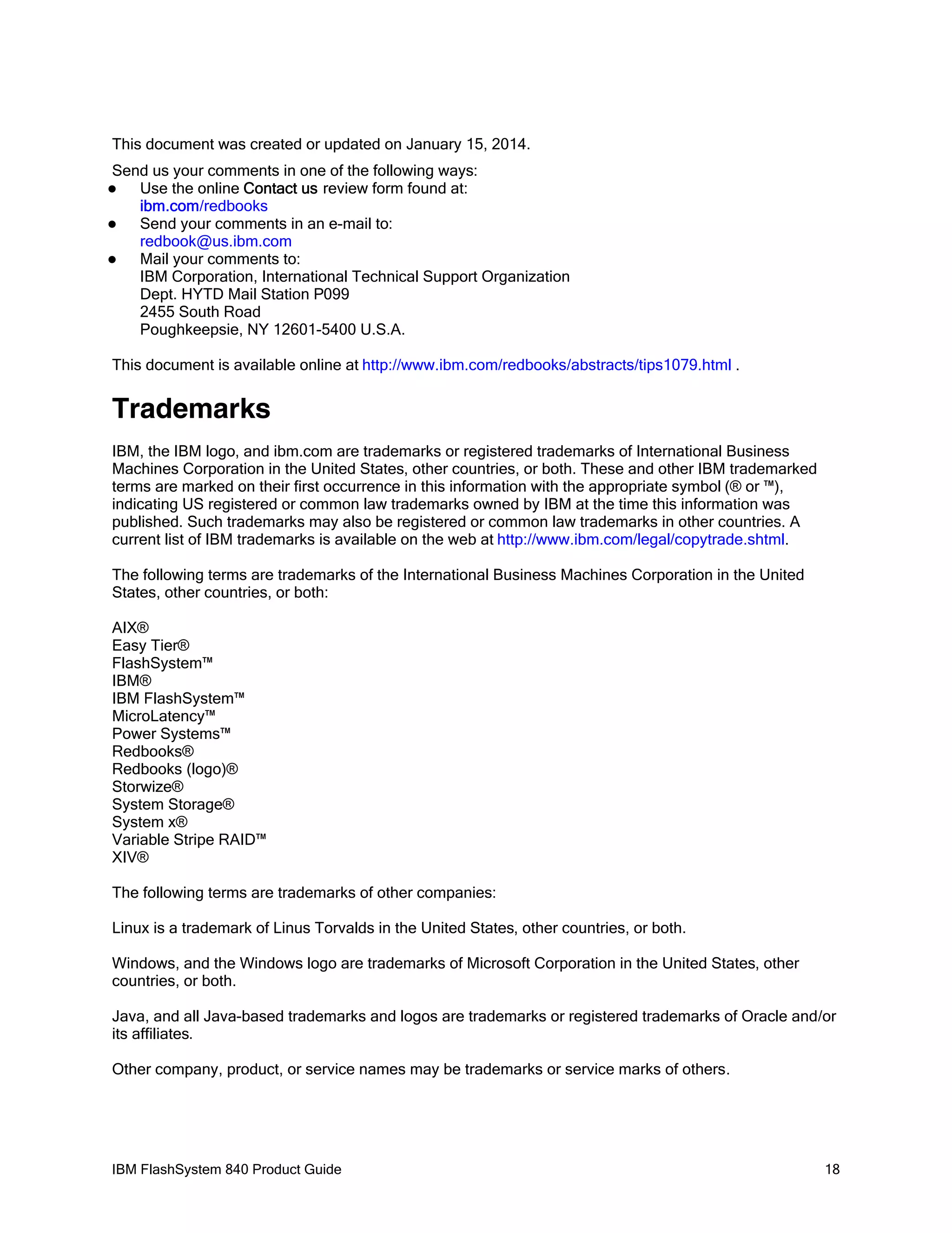 This document was created or updated on January 15, 2014.
Send us your comments in one of the following ways:
Use the online Contact us review form found at:
ibm.com/redbooks

Send your comments in an e-mail to:
redbook@us.ibm.com

Mail your comments to:
IBM Corporation, International Technical Support Organization
Dept. HYTD Mail Station P099
2455 South Road
Poughkeepsie, NY 12601-5400 U.S.A.


This document is available online at http://www.ibm.com/redbooks/abstracts/tips1079.html .

Trademarks
IBM, the IBM logo, and ibm.com are trademarks or registered trademarks of International Business
Machines Corporation in the United States, other countries, or both. These and other IBM trademarked
terms are marked on their first occurrence in this information with the appropriate symbol (® or ™),
indicating US registered or common law trademarks owned by IBM at the time this information was
published. Such trademarks may also be registered or common law trademarks in other countries. A
current list of IBM trademarks is available on the web at http://www.ibm.com/legal/copytrade.shtml.
The following terms are trademarks of the International Business Machines Corporation in the United
States, other countries, or both:
AIX®
Easy Tier®
FlashSystem™
IBM®
IBM FlashSystem™
MicroLatency™
Power Systems™
Redbooks®
Redbooks (logo)®
Storwize®
System Storage®
System x®
Variable Stripe RAID™
XIV®
The following terms are trademarks of other companies:
Linux is a trademark of Linus Torvalds in the United States, other countries, or both.
Windows, and the Windows logo are trademarks of Microsoft Corporation in the United States, other
countries, or both.
Java, and all Java-based trademarks and logos are trademarks or registered trademarks of Oracle and/or
its affiliates.
Other company, product, or service names may be trademarks or service marks of others.

IBM FlashSystem 840 Product Guide

18

 