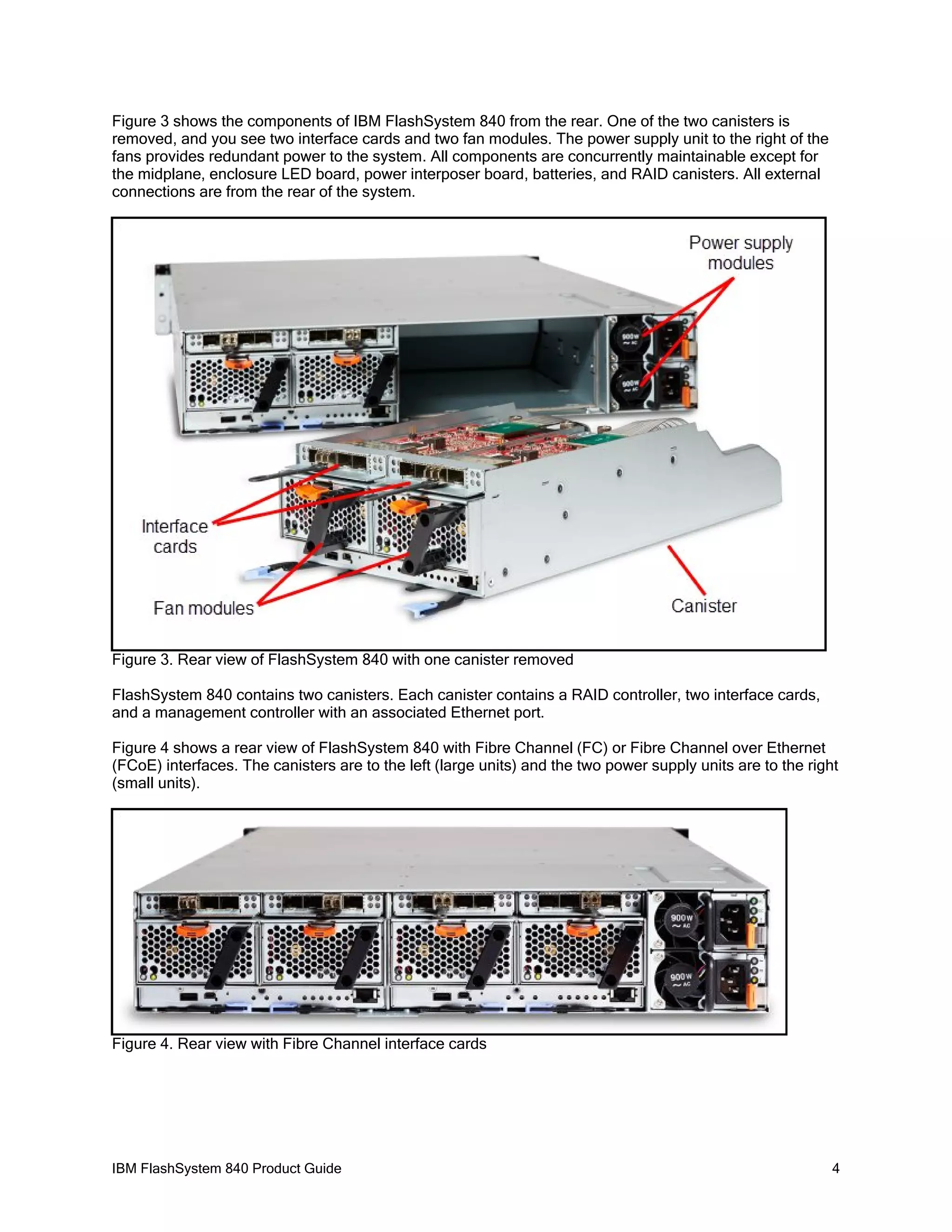 Figure 3 shows the components of IBM FlashSystem 840 from the rear. One of the two canisters is
removed, and you see two interface cards and two fan modules. The power supply unit to the right of the
fans provides redundant power to the system. All components are concurrently maintainable except for
the midplane, enclosure LED board, power interposer board, batteries, and RAID canisters. All external
connections are from the rear of the system.

Figure 3. Rear view of FlashSystem 840 with one canister removed
FlashSystem 840 contains two canisters. Each canister contains a RAID controller, two interface cards,
and a management controller with an associated Ethernet port.
Figure 4 shows a rear view of FlashSystem 840 with Fibre Channel (FC) or Fibre Channel over Ethernet
(FCoE) interfaces. The canisters are to the left (large units) and the two power supply units are to the right
(small units).

Figure 4. Rear view with Fibre Channel interface cards

IBM FlashSystem 840 Product Guide

4

 