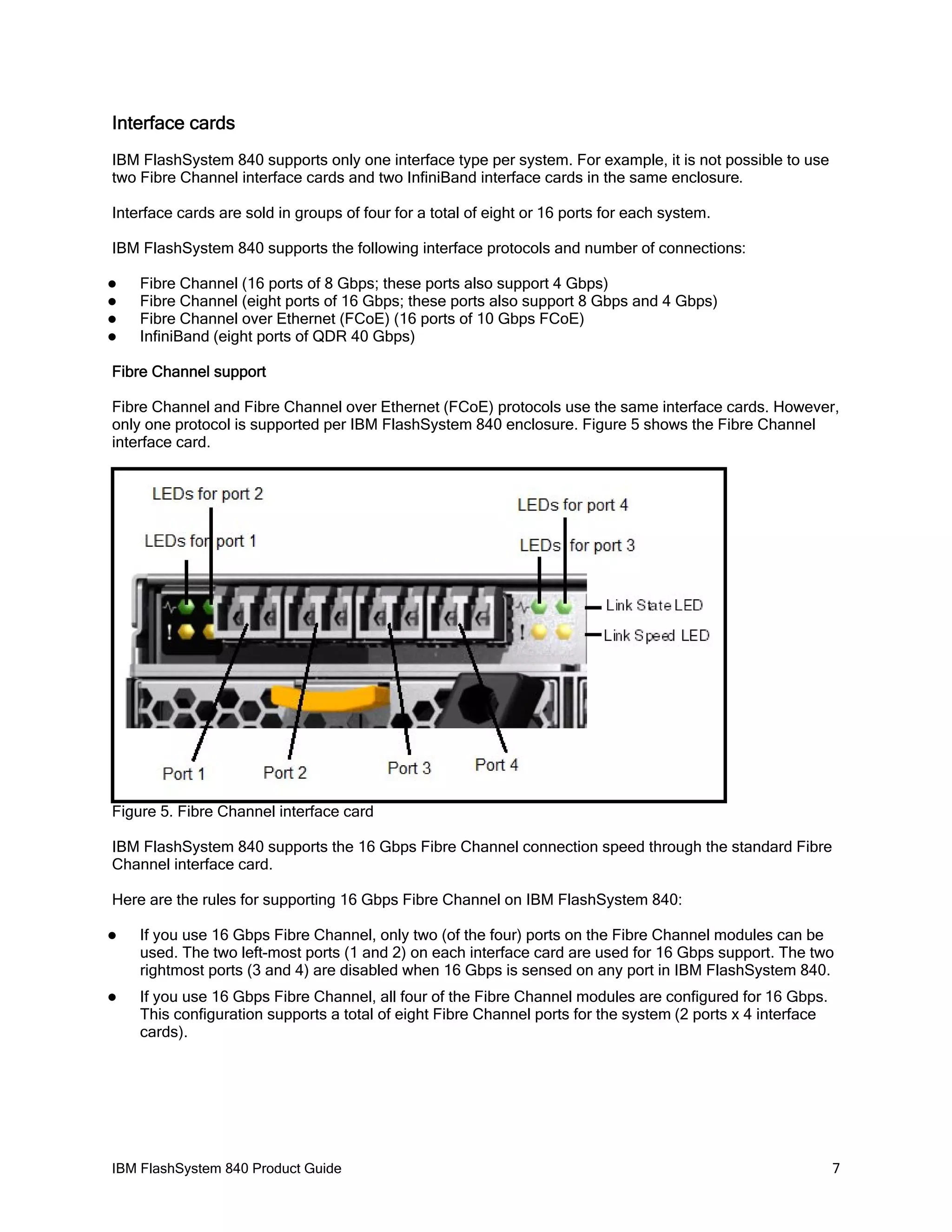 Interface cards
IBM FlashSystem 840 supports only one interface type per system. For example, it is not possible to use
two Fibre Channel interface cards and two InfiniBand interface cards in the same enclosure.
Interface cards are sold in groups of four for a total of eight or 16 ports for each system.
IBM FlashSystem 840 supports the following interface protocols and number of connections:





Fibre Channel (16 ports of 8 Gbps; these ports also support 4 Gbps)
Fibre Channel (eight ports of 16 Gbps; these ports also support 8 Gbps and 4 Gbps)
Fibre Channel over Ethernet (FCoE) (16 ports of 10 Gbps FCoE)
InfiniBand (eight ports of QDR 40 Gbps)

Fibre Channel support
Fibre Channel and Fibre Channel over Ethernet (FCoE) protocols use the same interface cards. However,
only one protocol is supported per IBM FlashSystem 840 enclosure. Figure 5 shows the Fibre Channel
interface card.

Figure 5. Fibre Channel interface card
IBM FlashSystem 840 supports the 16 Gbps Fibre Channel connection speed through the standard Fibre
Channel interface card.
Here are the rules for supporting 16 Gbps Fibre Channel on IBM FlashSystem 840:


If you use 16 Gbps Fibre Channel, only two (of the four) ports on the Fibre Channel modules can be
used. The two left-most ports (1 and 2) on each interface card are used for 16 Gbps support. The two
rightmost ports (3 and 4) are disabled when 16 Gbps is sensed on any port in IBM FlashSystem 840.



If you use 16 Gbps Fibre Channel, all four of the Fibre Channel modules are configured for 16 Gbps.
This configuration supports a total of eight Fibre Channel ports for the system (2 ports x 4 interface
cards).

IBM FlashSystem 840 Product Guide

7

 