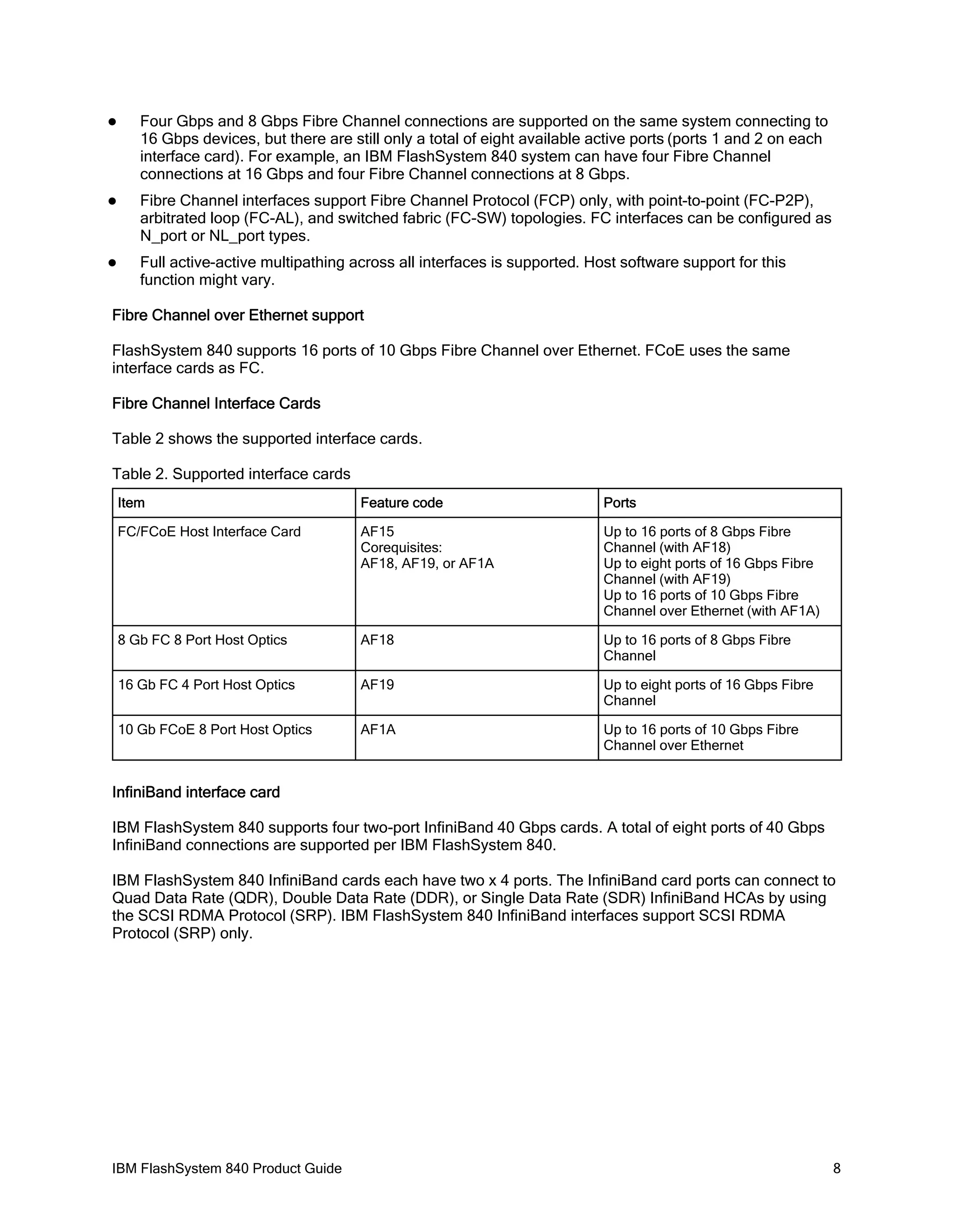 

Four Gbps and 8 Gbps Fibre Channel connections are supported on the same system connecting to
16 Gbps devices, but there are still only a total of eight available active ports (ports 1 and 2 on each
interface card). For example, an IBM FlashSystem 840 system can have four Fibre Channel
connections at 16 Gbps and four Fibre Channel connections at 8 Gbps.



Fibre Channel interfaces support Fibre Channel Protocol (FCP) only, with point-to-point (FC-P2P),
arbitrated loop (FC-AL), and switched fabric (FC-SW) topologies. FC interfaces can be configured as
N_port or NL_port types.



Full active-active multipathing across all interfaces is supported. Host software support for this
function might vary.

Fibre Channel over Ethernet support
FlashSystem 840 supports 16 ports of 10 Gbps Fibre Channel over Ethernet. FCoE uses the same
interface cards as FC.
Fibre Channel Interface Cards
Table 2 shows the supported interface cards.
Table 2. Supported interface cards
Item

Feature code

Ports

FC/FCoE Host Interface Card

AF15
Corequisites:
AF18, AF19, or AF1A

Up to 16 ports of 8 Gbps Fibre
Channel (with AF18)
Up to eight ports of 16 Gbps Fibre
Channel (with AF19)
Up to 16 ports of 10 Gbps Fibre
Channel over Ethernet (with AF1A)

8 Gb FC 8 Port Host Optics

AF18

Up to 16 ports of 8 Gbps Fibre
Channel

16 Gb FC 4 Port Host Optics

AF19

Up to eight ports of 16 Gbps Fibre
Channel

10 Gb FCoE 8 Port Host Optics

AF1A

Up to 16 ports of 10 Gbps Fibre
Channel over Ethernet

InfiniBand interface card
IBM FlashSystem 840 supports four two-port InfiniBand 40 Gbps cards. A total of eight ports of 40 Gbps
InfiniBand connections are supported per IBM FlashSystem 840.
IBM FlashSystem 840 InfiniBand cards each have two x 4 ports. The InfiniBand card ports can connect to
Quad Data Rate (QDR), Double Data Rate (DDR), or Single Data Rate (SDR) InfiniBand HCAs by using
the SCSI RDMA Protocol (SRP). IBM FlashSystem 840 InfiniBand interfaces support SCSI RDMA
Protocol (SRP) only.

IBM FlashSystem 840 Product Guide

8

 