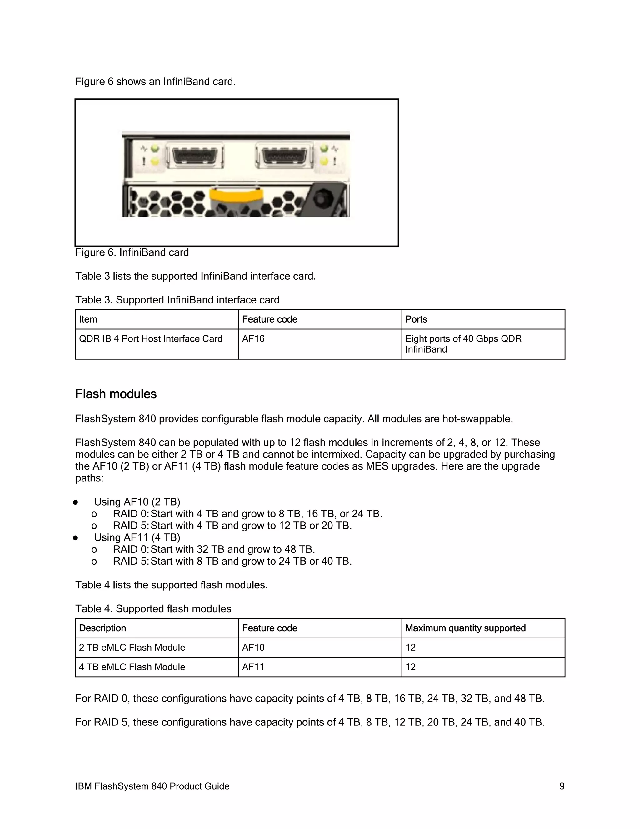 Figure 6 shows an InfiniBand card.

Figure 6. InfiniBand card
Table 3 lists the supported InfiniBand interface card.
Table 3. Supported InfiniBand interface card
Item

Feature code

Ports

QDR IB 4 Port Host Interface Card

AF16

Eight ports of 40 Gbps QDR
InfiniBand

Flash modules
FlashSystem 840 provides configurable flash module capacity. All modules are hot-swappable.
FlashSystem 840 can be populated with up to 12 flash modules in increments of 2, 4, 8, or 12. These
modules can be either 2 TB or 4 TB and cannot be intermixed. Capacity can be upgraded by purchasing
the AF10 (2 TB) or AF11 (4 TB) flash module feature codes as MES upgrades. Here are the upgrade
paths:




Using AF10 (2 TB)
o
RAID 0: Start with 4 TB and grow to 8 TB, 16 TB, or 24 TB.
o
RAID 5: Start with 4 TB and grow to 12 TB or 20 TB.
Using AF11 (4 TB)
o
RAID 0: Start with 32 TB and grow to 48 TB.
o
RAID 5: Start with 8 TB and grow to 24 TB or 40 TB.

Table 4 lists the supported flash modules.
Table 4. Supported flash modules
Description

Feature code

Maximum quantity supported

2 TB eMLC Flash Module

AF10

12

4 TB eMLC Flash Module

AF11

12

For RAID 0, these configurations have capacity points of 4 TB, 8 TB, 16 TB, 24 TB, 32 TB, and 48 TB.
For RAID 5, these configurations have capacity points of 4 TB, 8 TB, 12 TB, 20 TB, 24 TB, and 40 TB.

IBM FlashSystem 840 Product Guide

9

 