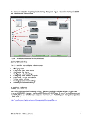 The management GUI is the primary tool to manage the system. Figure 7 shows the management GUI
and the associated menu options.

Figure 7. IBM FlashSystem 840 Management GUI
Command-line interface
The CLI provides support for the following tasks:










Managing users
Configuring event notifications
Configuring Call Home
Configuring network settings
Configuring hosts interface I/O ports
Configuring a logical unit (volume)
Setting access policies
Backing up configuration settings
Restoring configuration settings

Supported platforms
IBM FlashSystem 840 supports a wide range of operating systems (Windows Server 2003 and 2008,
Linux, and IBM AIX®), hardware platforms (IBM System x®, IBM Power Systems™, and x86 servers not
from IBM), HBAs, and SAN fabrics. For specific information, see the IBM System Storage Interoperation
Center (SSIC):
http://www.ibm.com/systems/support/storage/ssic/interoperability.wss

IBM FlashSystem 840 Product Guide

14

 