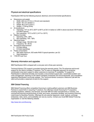 Physical and electrical specifications
FlashSystem 840 has the following physical, electrical, and environmental specifications:














Dimensions and weight
o
Width: 445 mm (17.5 in.) (19-inch rack standard)
o
Depth: 761 mm (29.96 in.)
o
Height: 86.2 mm (3.39 in.)
o
Weight: 17.69 kg (39 lb)
Air temperature
o
Operating: 10°C to 35°C (50°F to 95°F) at 30.5 m below to 3,000 m above sea level (100 ft below
to 9,840 ft above)
o
Non-operating: -10°C to 50°C (14°F to 125°F)
Relative humidity
o
Operating: 20% - 80%
o
Non-operating: 10% - 90%
Electrical power
o
Voltage range: 100-240 V AC
o
Frequency: 50 - 60 Hz
Acoustical noise emission
o
8.0 bels (idling)
o
8.0 bels (operating)
Power consumption
o
900 watts maximum, 625 watts RAID 5 typical operation, per 2U
o
Heat dissipation
1194 BTU per hour

Warranty information and upgrades
IBM FlashSystem 840 is shipped with a one-year and a three-year warranty.
Technical Advisor (TA) support is provided during the warranty period. The TA enhances end-to-end
support for the client’s complex IT solutions. The TA uses an integrated approach for proactive,
coordinated cross-team support to allow customers to maximize IT availability. TA support for
FlashSystem is delivered remotely and includes a documented support plan, coordinated problem and
crisis management, reporting on the client's hardware inventories and microcode levels, and consultation
regarding FlashSystem microcode updates. The Technical Advisor conducts a Welcome Call with the
client and provides a statement of work for this support.

IBM Global Financing
IBM Global Financing offers competitive financing to credit-qualified customers and IBM Business
Partners to assist them in acquiring IT solutions. Our offerings include financing for IT acquisition,
including hardware, software, and services, from both IBM and other manufacturers or vendors, and
commercial financing (revolving lines of credit, term loans, acquisition facilities, and inventory financing
credit lines) for Business Partners. Offerings (for all customer segments: small, medium, and large
enterprise), rates, terms, and availability can vary by country. Contact your local IBM Global Financing
organization or visit the following website:
http://www.ibm.com/financing

IBM FlashSystem 840 Product Guide

15

 