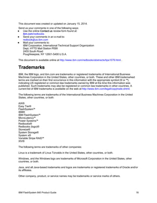 This document was created or updated on January 15, 2014.
Send us your comments in one of the following ways:
Use the online Contact us review form found at:
ibm.com/redbooks

Send your comments in an e-mail to:
redbook@us.ibm.com

Mail your comments to:
IBM Corporation, International Technical Support Organization
Dept. HYTD Mail Station P099
2455 South Road
Poughkeepsie, NY 12601-5400 U.S.A.


This document is available online at http://www.ibm.com/redbooks/abstracts/tips1079.html .

Trademarks
IBM, the IBM logo, and ibm.com are trademarks or registered trademarks of International Business
Machines Corporation in the United States, other countries, or both. These and other IBM trademarked
terms are marked on their first occurrence in this information with the appropriate symbol (® or ™),
indicating US registered or common law trademarks owned by IBM at the time this information was
published. Such trademarks may also be registered or common law trademarks in other countries. A
current list of IBM trademarks is available on the web at http://www.ibm.com/legal/copytrade.shtml.
The following terms are trademarks of the International Business Machines Corporation in the United
States, other countries, or both:
AIX®
Easy Tier®
FlashSystem™
IBM®
IBM FlashSystem™
MicroLatency™
Power Systems™
Redbooks®
Redbooks (logo)®
Storwize®
System Storage®
System x®
Variable Stripe RAID™
XIV®
The following terms are trademarks of other companies:
Linux is a trademark of Linus Torvalds in the United States, other countries, or both.
Windows, and the Windows logo are trademarks of Microsoft Corporation in the United States, other
countries, or both.
Java, and all Java-based trademarks and logos are trademarks or registered trademarks of Oracle and/or
its affiliates.
Other company, product, or service names may be trademarks or service marks of others.

IBM FlashSystem 840 Product Guide

18

 