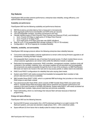 Key features
FlashSystem 840 provides extreme performance, enterprise-class reliability, energy efficiency, and
optional data-at-rest encryption.
Scalability and performance
FlashSystem 840 has the following scalability and performance features:








IBM MicroLatency provides latency that is measured in microseconds
High aggregate performance (bandwidth) and IOPS (I/Os per second)
Two hot-swappable canisters, providing connectivity to the host
Flexible interface types of Fibre Channel, Fibre Channel over Ethernet (FCoE), and InfiniBand
o
Up to 16 ports of 8 Gbps or eight ports of 16 Gbps Fibre Channel
o
Up to 16 ports of 10 Gbps FCoE
o
Up to eight ports of 40 Gbps quad data rate (QDR) InfiniBand
Slots for up to 12 hot-swappable flash storage modules (2 TB or 4 TB modules)
Configurable 4 - 48 TB of capacity for increased flexibility

Reliability, availability, and serviceability
FlashSystem 840 storage products deliver the following enterprise-class reliability features:


Concurrent code load enables customer applications to remain online during firmware upgrades to all
components, including the flash modules.



Hot-swappable flash modules by way of tool-less front panel access. If a flash module failure occurs,
critical customer applications can remain online while the defective module is replaced.



Redundant hot-swappable components. RAID controllers, management modules, interface cards (all
contained in the canister), batteries, fans, and power supplies are all redundant and hot-swappable.
All components are easily accessible through the front or rear of the enclosure, so IBM FlashSystem
840 does not need to be moved in the rack and no top access panels or cables need to be extended.



RAID 0 and RAID 5 configurations for reliability that suits varying client needs.



System-wide RAID 5 with easily accessed front-loadable hot-swappable flash modules to help
prevent data loss and improve availability.



IBM Variable Stripe RAID™ (VSR), which is a patented IBM technology that provides an intra-module
RAID stripe on each flash module.



Two-dimensional (2D) Flash RAID, which consists of IBM Variable Stripe RAID and system-wide
RAID 5. Variable Stripe RAID technology helps reduce downtime and maintain performance and
capacity in the event of partial or full flash chip failures. System-wide RAID 5, with easily accessed hot
swappable flash modules, helps prevent data loss and promote availability.



Flash Cell leveling, which is a technology that reduces flash cell wear because of electrical
programming.

Energy and space efficiency
FlashSystem 840 has the following features:


Nominal 625 W power consumption (for a 30/70 write/read workload on an eight module 2 TB
flashcard system), and uses two standard, single-phase (100 v - 240 v) electrical outlets.



Space-efficient 2U form factor that is ideally suited for today's data centers.

IBM FlashSystem 840 Product Guide

2

 