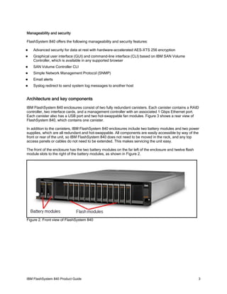 Manageability and security
FlashSystem 840 offers the following manageability and security features:


Advanced security for data at rest with hardware-accelerated AES-XTS 256 encryption



Graphical user interface (GUI) and command-line interface (CLI) based on IBM SAN Volume
Controller, which is available in any supported browser



SAN Volume Controller CLI



Simple Network Management Protocol (SNMP)



Email alerts



Syslog redirect to send system log messages to another host

Architecture and key components
IBM FlashSystem 840 enclosures consist of two fully redundant canisters. Each canister contains a RAID
controller, two interface cards, and a management controller with an associated 1 Gbps Ethernet port.
Each canister also has a USB port and two hot-swappable fan modules. Figure 3 shows a rear view of
FlashSystem 840, which contains one canister.
In addition to the canisters, IBM FlashSystem 840 enclosures include two battery modules and two power
supplies, which are all redundant and hot-swappable. All components are easily accessible by way of the
front or rear of the unit, so IBM FlashSystem 840 does not need to be moved in the rack, and any top
access panels or cables do not need to be extended. This makes servicing the unit easy.
The front of the enclosure has the two battery modules on the far left of the enclosure and twelve flash
module slots to the right of the battery modules, as shown in Figure 2.

Figure 2. Front view of FlashSystem 840

IBM FlashSystem 840 Product Guide

3

 