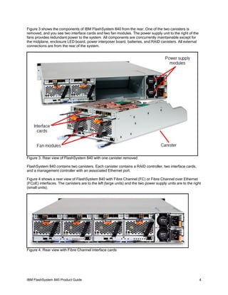 Figure 3 shows the components of IBM FlashSystem 840 from the rear. One of the two canisters is
removed, and you see two interface cards and two fan modules. The power supply unit to the right of the
fans provides redundant power to the system. All components are concurrently maintainable except for
the midplane, enclosure LED board, power interposer board, batteries, and RAID canisters. All external
connections are from the rear of the system.

Figure 3. Rear view of FlashSystem 840 with one canister removed
FlashSystem 840 contains two canisters. Each canister contains a RAID controller, two interface cards,
and a management controller with an associated Ethernet port.
Figure 4 shows a rear view of FlashSystem 840 with Fibre Channel (FC) or Fibre Channel over Ethernet
(FCoE) interfaces. The canisters are to the left (large units) and the two power supply units are to the right
(small units).

Figure 4. Rear view with Fibre Channel interface cards

IBM FlashSystem 840 Product Guide

4

 