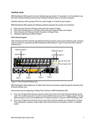 Interface cards
IBM FlashSystem 840 supports only one interface type per system. For example, it is not possible to use
two Fibre Channel interface cards and two InfiniBand interface cards in the same enclosure.
Interface cards are sold in groups of four for a total of eight or 16 ports for each system.
IBM FlashSystem 840 supports the following interface protocols and number of connections:





Fibre Channel (16 ports of 8 Gbps; these ports also support 4 Gbps)
Fibre Channel (eight ports of 16 Gbps; these ports also support 8 Gbps and 4 Gbps)
Fibre Channel over Ethernet (FCoE) (16 ports of 10 Gbps FCoE)
InfiniBand (eight ports of QDR 40 Gbps)

Fibre Channel support
Fibre Channel and Fibre Channel over Ethernet (FCoE) protocols use the same interface cards. However,
only one protocol is supported per IBM FlashSystem 840 enclosure. Figure 5 shows the Fibre Channel
interface card.

Figure 5. Fibre Channel interface card
IBM FlashSystem 840 supports the 16 Gbps Fibre Channel connection speed through the standard Fibre
Channel interface card.
Here are the rules for supporting 16 Gbps Fibre Channel on IBM FlashSystem 840:


If you use 16 Gbps Fibre Channel, only two (of the four) ports on the Fibre Channel modules can be
used. The two left-most ports (1 and 2) on each interface card are used for 16 Gbps support. The two
rightmost ports (3 and 4) are disabled when 16 Gbps is sensed on any port in IBM FlashSystem 840.



If you use 16 Gbps Fibre Channel, all four of the Fibre Channel modules are configured for 16 Gbps.
This configuration supports a total of eight Fibre Channel ports for the system (2 ports x 4 interface
cards).

IBM FlashSystem 840 Product Guide

7

 