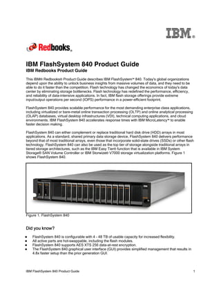 ®

IBM FlashSystem 840 Product Guide
IBM Redbooks Product Guide
This IBM® Redbooks® Product Guide describes IBM FlashSystem™ 840. Today's global organizations
depend upon the ability to unlock business insights from massive volumes of data, and they need to be
able to do it faster than the competition. Flash technology has changed the economics of today's data
center by eliminating storage bottlenecks. Flash technology has redefined the performance, efficiency,
and reliability of data-intensive applications. In fact, IBM flash storage offerings provide extreme
input/output operations per second (IOPS) performance in a power-efficient footprint.
FlashSystem 840 provides scalable performance for the most demanding enterprise class applications,
including virtualized or bare-metal online transaction processing (OLTP) and online analytical processing
(OLAP) databases, virtual desktop infrastructures (VDI), technical computing applications, and cloud
environments. IBM FlashSystem 840 accelerates response times with IBM MicroLatency™ to enable
faster decision making.
FlashSystem 840 can either complement or replace traditional hard disk drive (HDD) arrays in most
applications. As a standard, shared primary data storage device, FlashSystem 840 delivers performance
beyond that of most traditional arrays, even those that incorporate solid-state drives (SSDs) or other flash
technology. FlashSystem 840 can also be used as the top tier of storage alongside traditional arrays in
tiered storage architectures, such as the IBM Easy Tier® function that is available in IBM System
Storage® SAN Volume Controller or IBM Storwize® V7000 storage virtualization platforms. Figure 1
shows FlashSystem 840.

Figure 1. FlashSystem 840

Did you know?





FlashSystem 840 is configurable with 4 - 48 TB of usable capacity for increased flexibility.
All active parts are hot-swappable, including the flash modules.
FlashSystem 840 supports AES XTS 256 data-at-rest encryption.
The FlashSystem 840 graphical user interface (GUI) provides simplified management that results in
4.8x faster setup than the prior generation GUI.

IBM FlashSystem 840 Product Guide

1

 